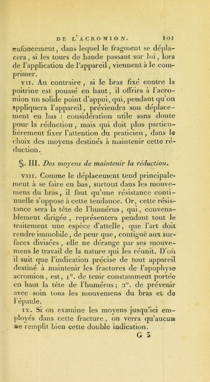enfoncement, dans lequel le fragment se dépla- cera , si les tours de bande passant sur lui, lors de l’application de l’appareil, viennent à le com- primer. vu. Au contraire , si le bras fixé contre la poitrine est poussé en haut, il offrira à l’aero- mion un solide point d’appui, qui, pendant qu’on appliquera l’appareil, préviendra son déplace- ment en bas : considération utile sans doute pour la réduction , mais qui doit plus particu- lièrement fixer l’attention du praticien, dans le choix des moyens destinés à maintenir cette ré- duction. §. III. Des moyens de maintenir la réduction. vm. Comme le déplacement tend principale- ment à se faire en bas, surtout dans les mouve- mens du bras, il faut qu’une résistance conti- nuelle s’oppose à cette tendance. Or, celte résis- tance sera la tête de l’humérus, qui, convena- blement dirigée , représentera pendant tout le traitement une espèce d’attelle, que l’art doit rendre immobile, de peur que, contiguë aux sur- faces divisées , elle ne dérange par ses mouve- mens le travail de la nature qui les réunit. D’où il suit que l’indication précise de tout appareil destiné à maintenir les fractures de l’apophyse aeromion , est, i°. de tenir constamment portée en haut la tête de l’humérus; 2°. de prévenir avec soin tous les mouvemens du bras et de l’épaule. ix. Si on examine les moyens jusqu’iei em- ployés dans cette fracture , on verra qu’aucuu ae remplit bien celle double indication. G 3