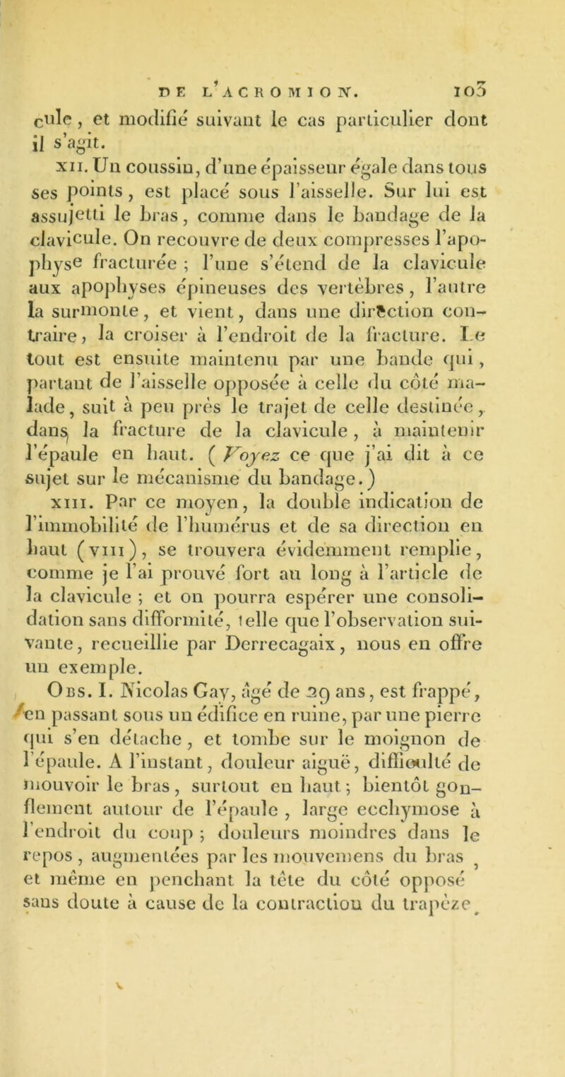 cille , et modifie suivant le cas particulier dont il s’agit. xii. Un coussin, d’une épaisseur égalé dans tous ses points, est placé sous l’aisselle. Sur lui est assujetti le bras, comme dans le bandage de la clavicule. On recouvre de deux compresses l’apo- physe fracturée ; l’une s’étend de la clavicule aux apophyses épineuses des vertèbres , l’autre la surmonte, et vient, dans une direction con- traire , la croiser à l’endroit de la fracture. Le tout est ensuite maintenu par une bande qui, partant de faisselle opposée à celle du côté ma- lade , suit à peu près le trajet de celle destinée, dans) la fracture de la clavicule, à maintenir l’épaule en haut. ( Voyez ce que j’ai dit à ce sujet sur le mécanisme du bandage.) xiii. Par ce moyen, la double indication de 1 immobilité de l’humérus et de sa direction en haut (vm), se trouvera évidemment remplie, comme je l’ai prouvé fort au long à l’article de la clavicule ; et on pourra espérer une consoli- dation sans difformité, telle que l’observation sui- vante, recueillie par Derrecagaix, nous en offre un exemple. O es. I. Nicolas Gay, âgé de sq ans, est frappé, /en passant sous un édifice en ruine, par une pierre qui s’en détache , et tombe sur le moignon de 1 épaule. A l’instant, douleur aiguë, difficulté de mouvoir le bras, surtout en haut *, bientôt gon- flement autour de l’épaule , large ecchymose à l’endroit du coup ; douleurs moindres dans le repos , augmentées par les mouvemens du bras et même en penchant la tète du côté opposé sans doute à cause de la contraction du trapèze#