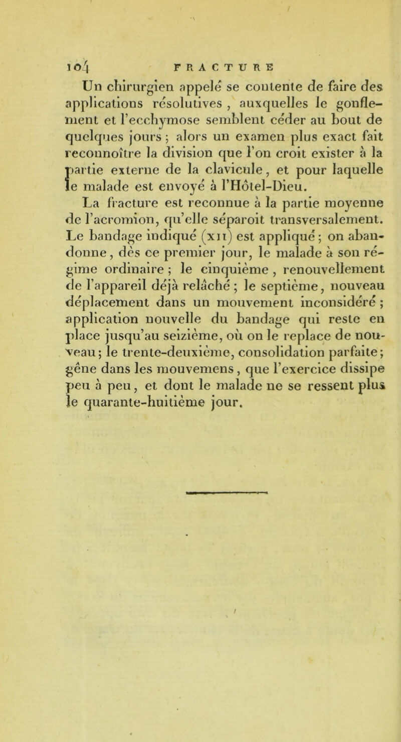 Un chirurgien appelé se contente de faire des applications résolutives , auxquelles le gonfle- ment et l’ecchymose semblent céder au bout de quelques jours ; alors un examen plus exact fait reconnoître la division que l’on croit exister à la partie externe de la clavicule, et pour laquelle le malade est envoyé à l’Hôlel-Dieu. La fracture est reconnue à la partie moyenne de l’acromion, qu’elle séparoit transversalement. Le bandage indiqué (xn) est appliqué ; on aban- donne, dès ce premier jour, le malade à son ré- gime ordinaire ; le cinquième , renouvellement rie l’appareil déjà relâché; le septième, nouveau déplacement dans un mouvement inconsidéré ; application nouvelle du bandage qui reste en place jusqu’au seizième, où on le replace de nou- veau; le trente-deuxième, consolidation parfaite; gêne dans les mouvemens, que l’exercice dissipe peu à peu, et dont le malade ne se ressent plus le quarante-huitième jour.