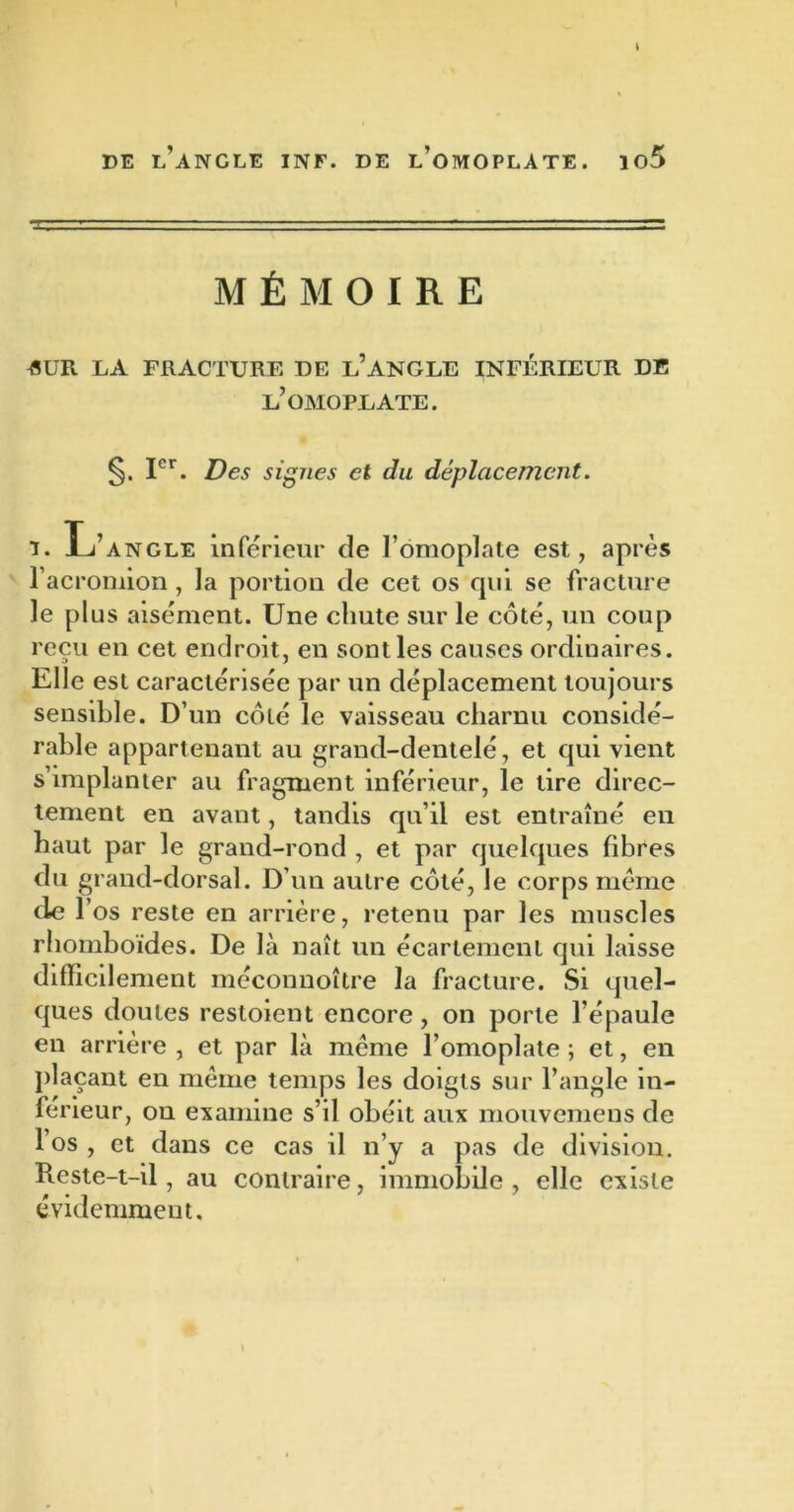 MÉMOIRE 4UR LA FRACTURE DE L’ANGLE INFÉRIEUR DE l’omoplate. §. Ier. Des signes et du déplacement. i. L’angle inférieur de l’omoplate est, après l’acromion , la portion de cet os qui se fracture le plus aisément. Une chute sur le côté, un coup reçu en cet endroit, en sont les causes ordinaires. Elle est caractérisée par un déplacement toujours sensible. D’un côté le vaisseau charnu considé- rable appartenant au grand-dentelé, et qui vient s’implanter au fragment inférieur, le tire direc- tement en avant, tandis qu’il est entraîné en haut par le grand-rond , et par quelques fibres du grand-dorsal. D’un autre côté, le corps même de l’os reste en arrière, retenu par les muscles rhomboïdes. De là naît un écartement qui laisse difficilement méconnoître la fracture. Si quel- ques doutes restoient encore, on porte l’épaule en arrière , et par là même l’omoplate ; et, en plaçant en même temps les doigts sur l’angle in- férieur, on examine s’il obéit aux mouvemens de 1 os , et dans ce cas il n’y a pas de division. Reste-t-il, au contraire, immobile , elle existe évidemment.