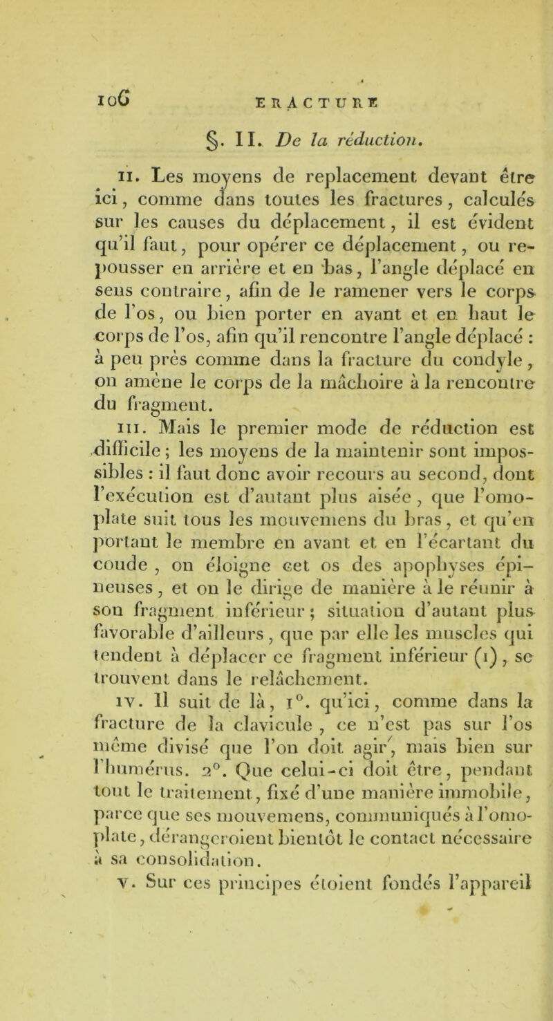 ioG IL De la réduction. ii. Les moyens de replacement devant être ici, comme dans toutes les fractures, calculés sur les causes du déplacement, il est évident qu’il faut, pour opérer ce déplacement, ou re- pousser en arrière et en bas, l’angle déplacé en sens contraire, afin de Je ramener vers le corps de f os, ou bien porter en avant et en haut le corps de l’os, afin qu’il rencontre l’angle déplacé : à peu près comme dans la fracture du condyle, on amène le corps de la mâchoire à la rencontre du fragment. ni. Mais le premier mode de réduction est .difficile ; les moyens de la maintenir sont impos- sibles : il faut donc avoir recours au second, dont l’exécution est d’autant plus aisée , que l’omo- plate suit tous les mouvemens du bras, et qu’en portant le membre en avant et en l’écartant du coude , on éloigne cet os des apophyses épi- neuses , et on le dirige de manière à le réunir à son fragment inférieur; situation d’autant plus favorable d’ailleurs, que par elle les muscles qui tendent à déplacer ce fragment inférieur (1), se trouvent dans le relâchement. iv. Il suit de là, i°. qu’ici, comme dans la fracture de la clavicule , ce n’est pas sur l’os même divisé que l’on doit agir, mais bien sur 1 humérus. 2°. Que celui-ci doit être, pendant tout le traitement, fixé d’une manière immobile, parce que scs mouvemens, communiqués à l’omo- plate, dérangeroient bientôt le contact nécessaire à sa consolidation. V. Sur ces principes éloient fondés l’appareil