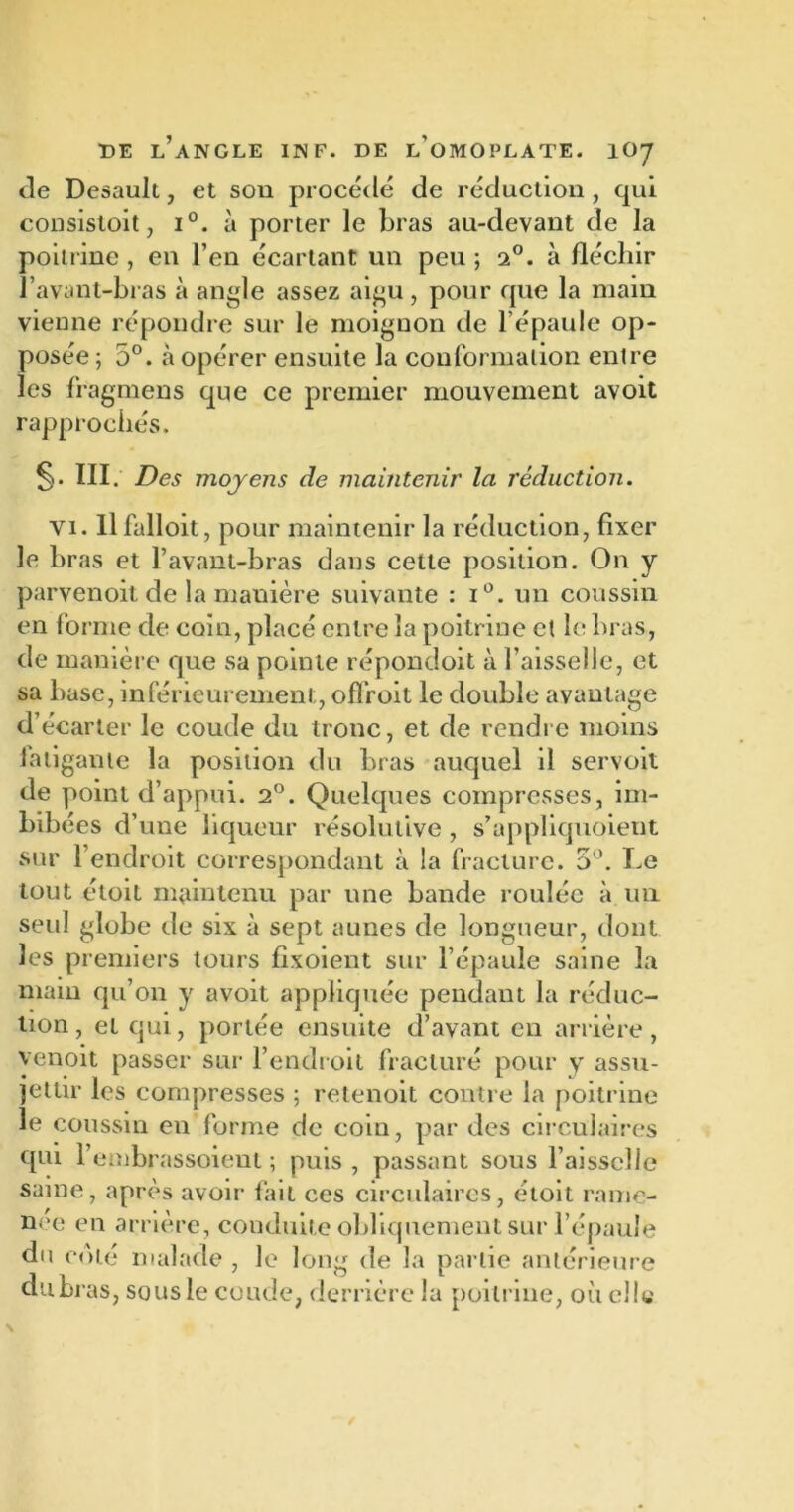 de Desault, et son procédé de réduction , qui consistoit, i°. à porter le bras au-devant de la poitrine , en l’en écartant un peu ; 2°. à fléchir l’avant-bras à angle assez aigu, pour que la main vienne répondre sur le moignon de l’épaule op- posée; 5°. à opérer ensuite la conformation entre les fragmens que ce premier mouvement avoit rapprochés. S* III; Des moyens de maintenir la réduction. vi. llfalloit, pour maintenir la réduction, fixer le bras et l’avant-bras dans cette position. On y parvenoit de la manière suivante : i°. un coussin en forme de coin, placé entre la poitrine cl le bras, de manière que sa pointe répondoit à l’aisselle, et sa base, inférieurement, offroit le double avantage d’écarter le coude du tronc, et de rendre moins fatigante la position du bras auquel il servoit de point d’appui. 2°. Quelques compresses, im- bibées d’une liqueur résolutive , s’appliquoient sur l’endroit correspondant à la fracture. 5°. Le tout étoit maintenu par une bande roulée à un seul globe de six à sept aunes de longueur, dont les premiers tours fixoient sur l’épaule saine la main qu’on y avoit appliquée pendant la réduc- tion, et qui, portée ensuite d’avant en arrière, venoit passer sur l’endroit fracturé pour y assu- jettir les compresses ; retenoit contre la poitrine le coussin en forme de coin, par des circulaires qui l’embrassoient ; puis, passant sous faisselle saine, après avoir fait ces circulaires, étoit rame- née en arrière, conduite obliquement sur l’épaule du coté malade , le long de la partie antérieure dubras, sous le coude, derrière la poitrine, où elle