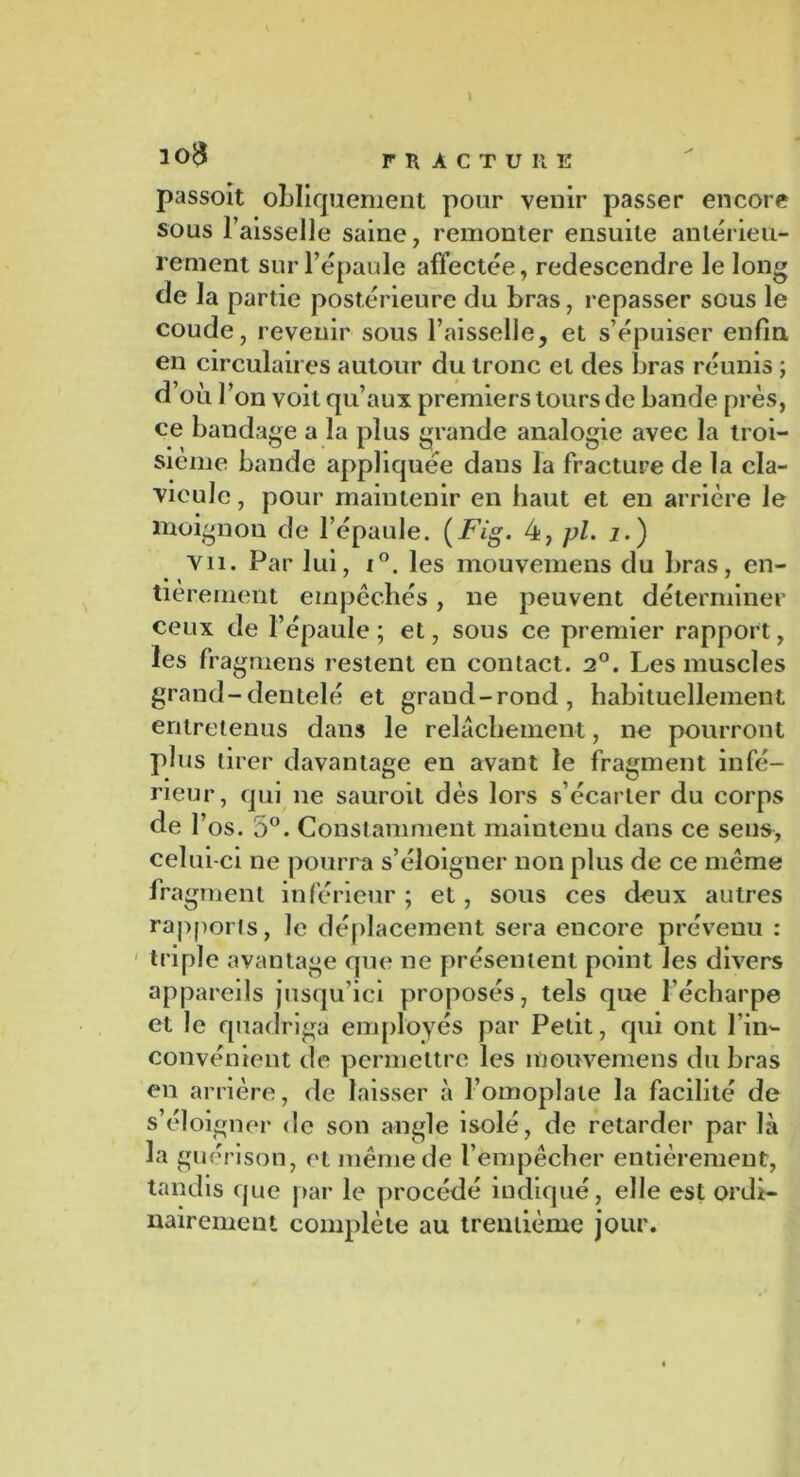 passoit obliquement pour venir passer encore sous l’aisselle saine, remonter ensuite antérieu- rement sur l’épaule affectée, redescendre le long de la partie postérieure du bras, repasser sous le coude, revenir sous l’aisselle, et s’épuiser enfin, en circulaires autour du tronc et des bras réunis ; d’où l’on voit qu’aux premiers tours de bande près, ce bandage a la plus grande analogie avec la troi- sième bande appliquée dans la fracture de la cla- vicule , pour maintenir en haut et en arrière le moignon de l’épaule. (Fig. 4, pl. j.) vu. Par lui, i°. les mouvemens du bras, en- tièrement empêchés, ne peuvent déterminer ceux de l’épaule ; et, sous ce premier rapport, les fragmens restent en contact. 2°. Les muscles grand-dentelé et grand-rond, habituellement entretenus dans le relâchement, ne pourront plus tirer davantage en avant le fragment infé- rieur, qui ne sauroit dès lors s’écarter du corps de Y os. 5°. Constamment maintenu dans ce sens, celui-ci ne pourra s’éloigner non plus de ce même fragment inférieur ; et, sous ces deux autres rapports, le déplacement sera encore prévenu : triple avantage que ne présentent point les divers appareils jusqu’ici proposés, tels que l’écharpe et le quadriga employés par Petit, qui ont l’in- convénient de permettre les mouvemens du bras en arrière, de laisser à l’omoplate la facilité de s’éloigner de son angle isolé, de retarder par là la guérison, et même de l’empêcher entièrement, tandis que par le procédé indiqué, elle est ordi- nairement complète au trentième jour.