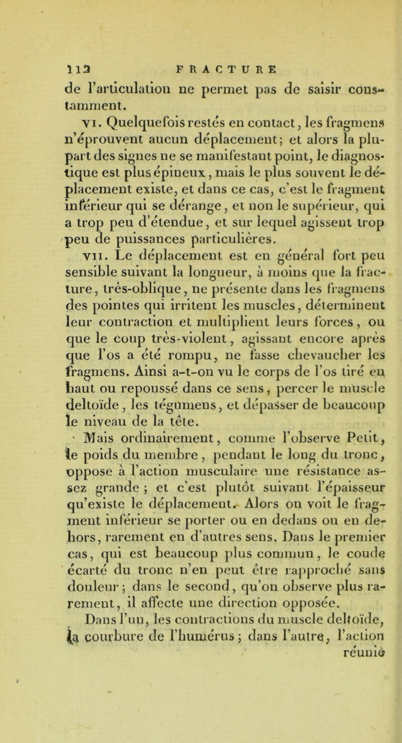 de l’articulation ne permet pas de saisir cons- tamment. vi. Quelquefois restes en contact, les fragment n’éprouvent aucun déplacement; et alors la plu- part des signes ne se manifestant point, le diagnos- tique est plus épineux, mais le plus souvent le dé- placement existe, et dans ce cas, c’est le fragment inférieur qui se dérange, et non le supérieur, qui a trop peu d’étendue, et sur lequel agissent trop peu de puissances particulières. vu. Le déplacement est en général fort peu sensible suivant la longueur, à moins que la frac- ture, très-oblique, ne présente dans les fragmens des pointes qui irritent les muscles, déterminent leur contraction et multiplient leurs forces, ou que le coup très-violent, agissant encore après que l’os a été rompu, ne fasse chevaucher les fragmens. Ainsi a-t-on vu le corps de l’os tiré en haut ou repoussé dans ce sens, percer le muscle deltoïde , Jes tégumens, et dépasser de beaucoup le niveau de la tête. • Mais ordinairement, comme l’observe Petit, te poids du membre , pendant le long du tronc, oppose à l’action musculaire une résistance as- sez grande ; et c’est plutôt suivant l’épaisseur qu’existe le déplacement. Alors on voit le frag- ment inférieur se porter ou en dedans ou en de- hors, rarement en d’autres sens. Dans le premier cas, qui est beaucoup plus commun, le coude écarté du tronc n’en peut être rapproché sans douleur; dans le second, qu’on observe plus ra- rement, il affecte une direction opposée. Dans l’un, les contractions du muscle deltoïde, (a courbure de l’humérus; dans l’autre, l’action réuni©