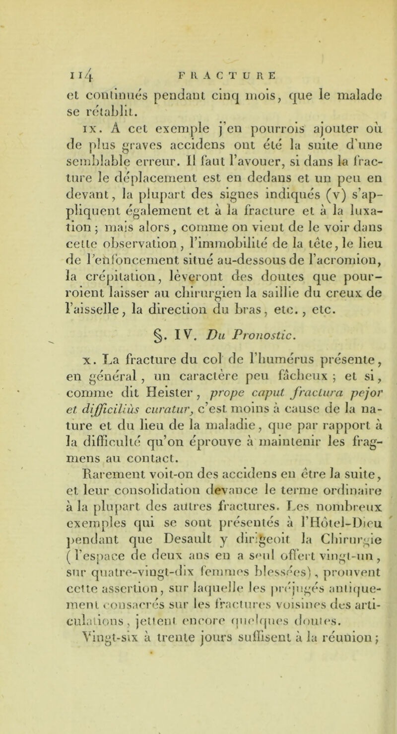 et continués pendant cinq mois, que le malade se rétablit. ix. À cet exemple j’en pourrois ajouter où de plus graves accidens ont été la suite d’une semblable erreur. Il faut l’avouer, si dans la Trac- ture le déplacement est en dedans et un peu en devant, la plupart des signes indiqués (v) s’ap- pliquent également et à la fracture et à la luxa- tion ; mais alors , comme on vient de le voir dans celle observation , l’immobilité de la télé, le lieu de l’enfoncement situé au-dessous de l’acromion, la crépitation, lèveront des doutes que pour- roient laisser au chirurgien la saillie du creux de l’aisselle, la direction du bras, etc., etc. §. IV. Du Pronostic. x. La fracture du col de l’humérus présente, en général , un caractère peu fâcheux ; et si, comme dit Heister , prope caput fractura pejor et difficiliùs curatur, c’est moins à cause de la na- ture et du lieu de la maladie, que par rapport à la difficulté qu’on éprouve à maintenir les frag- mens au contact. Rarement voit-on des accidens en être la suite, et leur consolidation devance le terme ordinaire à la plupart des autres fractures. Les nombreux exemples qui se sont présentés à l’Hôtel-Dieu pendant que Desault y diri^eoit la Chirurgie (l’espace de deux ans eu a seul offert vingt-un, sur quatre-vingt-dix femmes blessées), prouvent celte assertion, sur laquelle les préjugés anlique- menl consacrés sur les fractures voisines des arti- culations , jettent encore quelques doutes. Vingt-six à trente jours suffisent à la réunion;