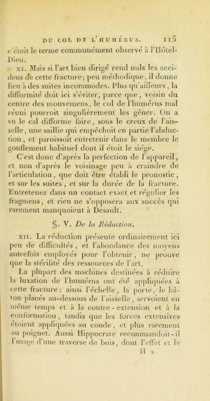 e'étoit le terme communément observé à l’Hôlel- Dleu. xi. Mais si l'art bien dirigé rend nuis les acci- dens de cette fracture ; peu méthodique, il donne lieu à des suites incommodes. Plus qu’ailleurs , la difformité doit ici s’éviter, parce que , voisin du centre des mouvemens, le col de l’humérus mal réuni pourroit singulièrement les gêner. On a vu le cal difforme faire, sous le creux de l’ais- selle, une saillie qui empêchoit en partie l’abduc- tion , et paroissoit entretenir dans le membre le gonflement habituel dont il étoit Je siège. C’est donc d’après la perfection de l’appareil, et non d’après le voisinage peu à craindre de l’articulation, que doit être établi le pronostic, et sur les suites , et sur la durée de la fracture. Entretenez dans un contact exact et régulier les lragmens, et rien ne s’opposera aux succès qui rarement manquoient à Desault. V. De la Déduction. xii. La réduction présente ordinairement ici peu de difficultés , et l’abondance des moyens autrefois employés pour l’obtenir, ne prouve que la stérilité des ressources de l’art. La plupart des machines destinées à réduire la luxation de 1 humérus ont été appliquées à cette fracture; ainsi l’échelle, la porte, le bâ- ton placés au-dessous de faisselle, servoient en même temps et à la contre - extension et à la conformation , tandis que les forces extensives éloient appliquées au coude , et plus rarement au poignet. Aussi Hippocrate recommandoit-il l usage d’une traverse de bois, dont l’effet et le Il 2