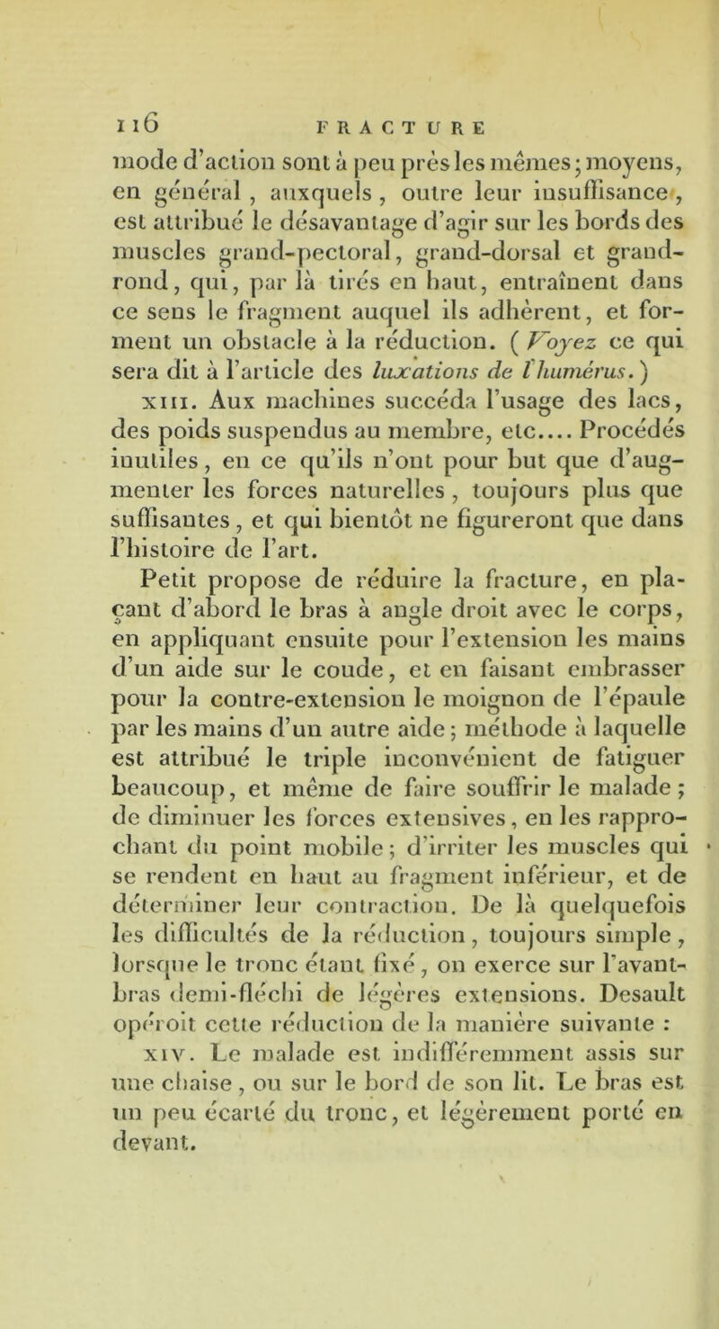 mode d’action sont à peu près les mêmes; moyens, en général, auxquels , outre leur insuffisance , est attribué le désavantage d’agir sur les bords des muscles grand-pectoral, grand-dorsal et grand- rond, qui, par là tirés en haut, entraînent dans ce sens le fragment auquel ils adhèrent, et for- ment un obstacle à la réduction. ( Voyez ce qui sera dit à l’article des luxations de l humérus.) xiii. Aux machines succéda l’usage des lacs, des poids suspendus au membre, etc Procédés iuuliles, en ce qu’ils n’ont pour but que d’aug- menter les forces naturelles , toujours plus que suffisantes , et qui bientôt ne figureront que dans l’histoire de l’art. Petit propose de réduire la fracture, en pla- çant d’abord le bras à angle droit avec le corps, en appliquant ensuite pour l’extension les mains d’un aide sur le coude, et en faisant embrasser pour la contre-extension le moignon de l’épaule par les mains d’un autre aide ; méthode à laquelle est attribué Je triple inconvénient de fatiguer beaucoup, et même de faire souffrir le malade; de diminuer les forces extensives, en les rappro- chant du point mobile ; d’irriter les muscles qui se rendent en haut au fragment inférieur, et de déterminer leur contraction. De là quelquefois les difficultés de la réduction, toujours simple, lorsque le tronc étant fixé, on exerce sur l’avant- bras demi-fléchi de légères extensions. Desauît O opéi oit cette réduction de la manière suivante : xiv. Le malade est indifféremment assis sur une chaise, ou sur le bord de son lit. Le bras est un peu écarté du tronc, et légèrement porté en devant.