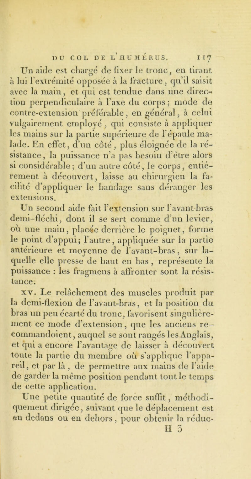 Un aide est chargé de fixer le tronc, en tirant à lui l'extrémité opposée à la fracture, qu’il saisit avec la main, et qui est tendue dans une direc- tion perpendiculaire à l’axe du corps ; mode do contre-extension préférable, en général, à celui vulgairement employé , qui consiste à appliquer les mains sur la partie supérieure de l'épaule ma- lade. En effet, d’un coté , plus éloignée de la ré- sistance , la puissance n’a pas besoin d’être alors si considérable; d’un autre côté, le corps, entiè- rement à découvert, laisse au chirurgien la fa- cilité d’appliquer le bandage sans déranger les extensions. Un second aide fait l’extension sur l’avant-bras demi-fléchi, dont il se sert comme d’un levier, où une main, placée derrière le poignet, forme le point d’appui; l’autre, appliquée sur la partie antérieure et moyenne de l’avant-bras, sur la- quelle elle presse de haut en bas , représente la puissance : les fragmens à affronter sont la résis- tance. xv. Le relâchement des muscles produit par la demi-flexion de l’avant-bras, et la position du bras un peu écarté du tronc, favorisent singulière- ment ce mode d’extension, que les anciens re- commandoient, auquel se sont rangés les Anglais, et qui a encore l’avantage de laisser à découvert toute la partie du membre où s’applique l’appa- reil, et par là , de permettre aux mains de l’aide de garder la même position pendant tout le temps de celle application. Une petite quantité de force suffit, méthodi- quement dirigée, suivant que le déplacement est eu dedans ou en dehors, pour obtenir la réduc-