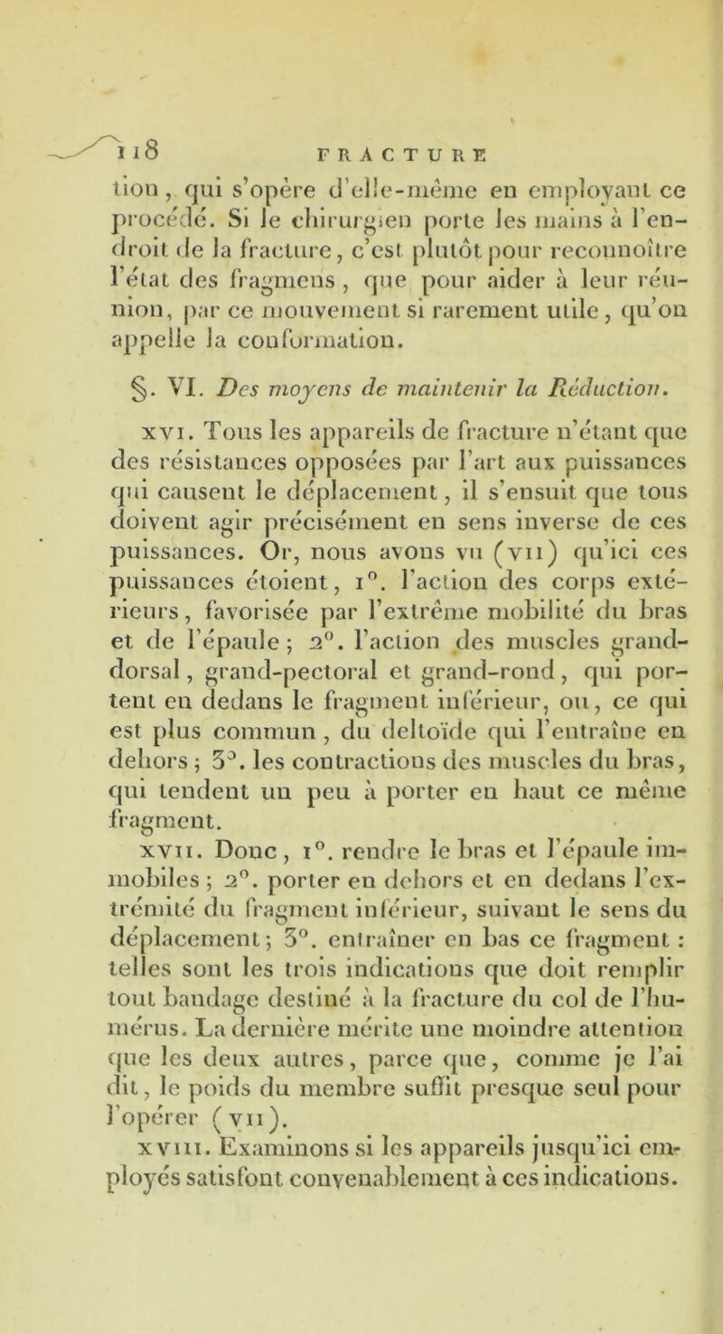 lion, qui s’opère d’elie-mème en employant ce procédé. Si le chirurgien porte les mains à l’en- droit de la fracture, c’est plutôt pour recounoître l’état des fragmcns , que pour aider à leur réu- nion, par ce mouvement si rarement utile, qu’on appelle la conformation. VI. Des moyens de maintenir la Rédaction. xvi. Tous les appareils de fracture n’étant que des résistances opposées par l’art aux puissances qui causent le déplacement, il s’ensuit que tous doivent agir précisément en sens inverse de ces puissances. Or, nous avons vu (vu) qu’ici ces puissances étoient, i°. faction des corps exté- rieurs, favorisée par l’extrême mobilité du bras et de l’épaule; 2°. l’action des muscles grand- dorsal , grand-pectoral et grand-rond, qui por- tent en dedans le fragment inférieur, ou, ce qui est plus commun , du deltoïde qui l’entraîne en dehors ; 3°. les contractions des muscles du bras, qui tendent un peu à porter en haut ce même fragment. xvii. Donc , i°. rendre le bras et l’épaule im- mobiles ; 2°. porter en dehors et en dedans l’ex- trémité du fragment inférieur, suivant le sens du déplacement; 3°. entraîner en bas ce fragment : telles sont les trois indications que doit remplir tout bandage destiné à la fracture du col de l’hu- mérus. La dernière mérite une moindre attention que les deux autres, parce que, comme je l’ai dit, le poids du membre suffit presque seul pour l’opérer (vii). xvm. Examinons si les appareils jusqu’ici em- ployés satisfont convenablement à ces indications.