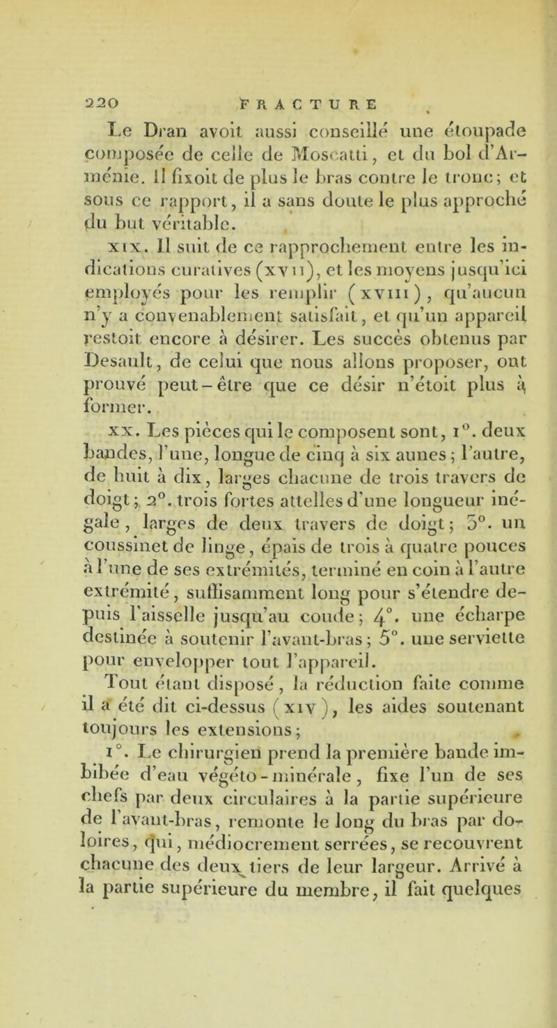 » Le Dran avoit aussi conseillé une étoupade composée de celle de Moscatti, et du bol d’Ar- ménie. il fixoit de plus le bras contre Je tronc; et sous ce rapport, il a sans doute le plus approché du but véritable. xix. 11 suit de ce rapprochement entre les in- dications curatives (xy 11), et les moyens jusqu’ici employés pour les remplir (xvm), qu’aucun n’y a convenablement satisfait, et qu’un appareil restoit encore «à désirer. Les succès obtenus par Desault, de celui que nous allons proposer, ont prouvé peut-être que ce désir n’étoit plus former. xx. Les pièces qui le composent sont, i°. deux bandes, l’une, longue de cinq à six aunes ; l’autre, de huit à dix, larges chacune de trois travers de doigt ; 2°. trois fortes attelles d’une longueur iné- gale , larges de deux travers de doigt; 5°. un coussinet de linge, épais de trois à quatre pouces a l’une de ses extrémités, terminé en coin à l’autre extrémité, suffisamment long pour s’étendre de- puis l'aisselle jusqu’au coude; 4°* une écharpe destinée à soutenir l’avant-bras; 5°. une serviette pour envelopper tout l’appareil. Tout étant disposé, la réduction faite comme il a été dit ci-dessus fxiv), les aides soutenant toujours les extensions; iu. Le ch irurgien prend la première bande im- bibée d’eau végéto - minérale , fixe l'un de ses chefs par deux circulaires à la partie supérieure de 1 avant-bras, remonte le long du bras par do- loires, qui, médiocrement serrées, se recouvrent chacune des deux tiers de leur largeur. Arrivé à la partie supérieure du membre, il fait quelques