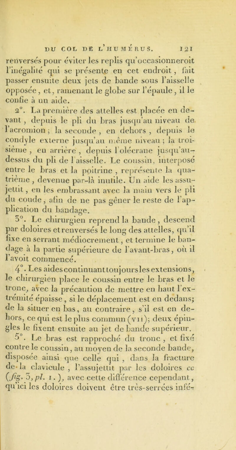 renversés pour éviter les replis qu’occasionneroit l’inégalité qui se présente en cet endroit , lait passer ensuite deux jets de bande sous l’aisselle opposée , et, ramenant le globe sur l’épaule , il le confie à un aide. 2U. La première des attelles est placée en de- vant , depuis le pli du bras jusqu’au niveau de. l’acromion ; la seconde , en dehors , depuis le condyle externe jusqu’au même niveau ; la troi- sième , eu arrière , depuis b olécrane jusqu’au- dessus du pli de 1 aisselle. Le coussin, interposé entre le bras et la poitrine , représente la qua- trième , devenue par-là inutile. Un aide les assu- jettit , en les embrassant avec la main vers le pli du coude, afin de ne pas gêner le reste de l’ap- plication du bandage. 5°. Le chirurgien reprend la bande, descend par doloires et renversés le long des attelles, qu’il fixe en serrant médiocrement, et termine le ban- dage à la partie supérieure de l’avant-bras, où il l’avoit commencé. 4°- Ues aidescontinuanttoujoursles extensions, le chirurgien place le coussin entre le bras et le tronc, avec la précaution de mettre en liant l’ex- trémité épaisse, si le déplacement est en dedans; de la situer en bas, au contraire , s’il est en de- hors, ce qui est le plus commun (vu); deux épin- gles le fixent ensuite au jet débandé supérieur. 5°. Le bras est rapproché du tronc , et fixé contrôle coussin, au moyen de la seconde bande, disposée ainsi que celle qui , dans la fracture de* la clavicule , l’assujettit par les doloires cc i* ), avec cette différence cependant, qu ici les doloires doivent cire très-serrées infé-r