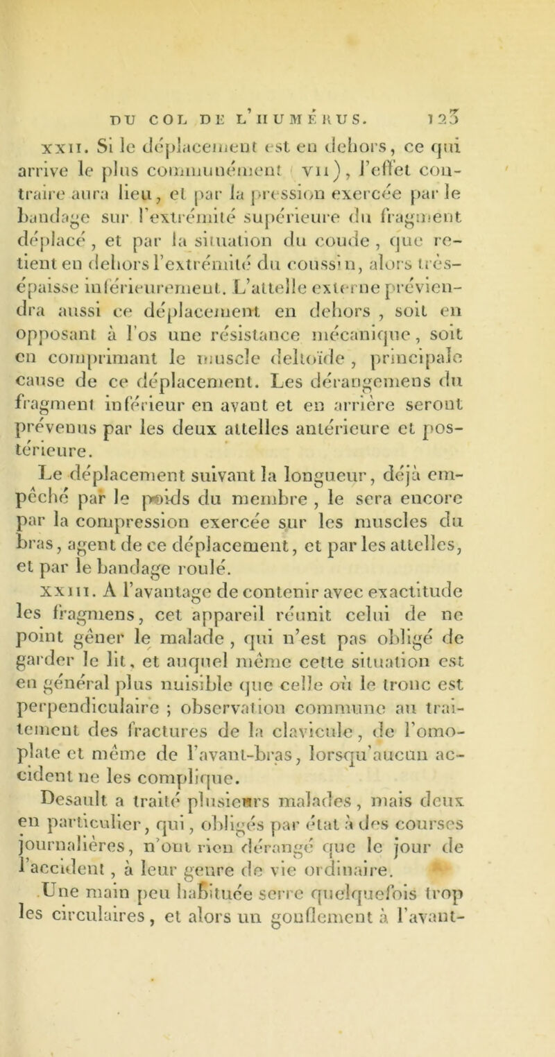 DU COL Dl! l’ IIUMÉKUS. 120 xxii. Si le déplacement est en dehors, ce qui arrive le plus communément vu), J effet con- traire aura lieu, et par la pression exercée par le bandage sur l’extrémité supérieure du fragment déplacé , et par la situation du coude , que re- tient en dehors l’extrémité du coussin, alors très- épaisse inférieurement. L’attelle externe ['révien- dra aussi ce déplacement en dehors , soit en opposant à l’os une résistance mécanique, soit en comprimant le muscle deltoïde , principale cause de ce déplacement. Les dérarigemens du fragment inférieur en avant et en arrière seront prévenus par les deux attelles antérieure et pos- térieure. Le déplacement suivant la longueur, déjà em- pêché par le poids du membre , le sera encore par la compression exercée sur les muscles du bras, agent de ce déplacement, et par les attelles, et par le bandage roulé. xxi îi. À l’avantage de contenir avec exactitude les fragmens, cet appareil réunit celui de ne point gêner le malade , qui n’est pas obligé de garder le lit, et auquel même cette situation est eu général plus nuisible que ctdîe où le tronc est perpendiculaire ; observation commune au trai- tement des fractures de la clavicule, de l’omo- plate et même de l’avant-bras, lorsqu'aucun ac- cident ne les complique. Desault. a traité plusieurs malades, mais deux en particulier, qui, obligés par état à des courses journalières, n om rien dérangé que le jour de 1 accident, à leur genre de vie ordinaire. Une main peu habituée serre quelquefois trop les circulaires, et alors un gonflement à l’avant- /
