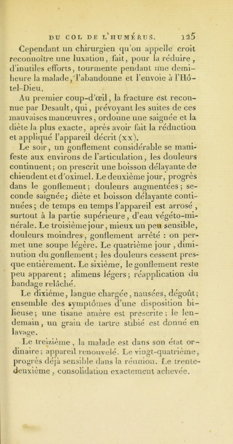 Cependant un chirurgien qu’on appelle croit reconnoître une luxation, fait, pour la réduire, d’inutiles efforts, tourmente pendant une demi- heure la malade, l’abandonne et l’envoie a F Hô- tel-Dieu. Au premier coup-d’œil, la fracture est recon- nue par Desault, qui, prévoyant les suites de ces mauvaises manœuvres, ordonne une saignée et la diète la plus exacte, après avoir fait la réduction et appliqué l’appareil décrit (xx). Le soir, un gonflement considérable se mani- feste aux environs de l’articulation, les douleurs continuent; on prescrit une boisson délayante de chiendent et d’oximel. Le deuxième jour, progrès dans le gonflement; douleurs augmentées; se- conde saignéej diète et boisson délayante conti- nuées ; de temps en temps l’appareil est arrosé , surtout à la partie supérieure, d’eau végéto-mi- nérale. Le troisième jour, mieux un peu sensible, douleurs moindres, gonflement arrêté : on per- met une soupe légère. Le quatrième jour , dimi- nution du gonflement; les douleurs cessent pres- que entièrement. Le sixième, le gonflement reste peu apparent; alimens légers; réapplication du bandage relâché. Le dixième, langue chargée , nausées, dégoût; ensemble des symptômes d’une disposition bi- lieuse; une tisane amère est prescrite; le len- demain , un grain de tartre stibié est donné en lavage. Le treizième , la malade est dans son état or- dinaire; appareil renouvelé. Le vingt-quatrième, progrès déjà sensible dans la réunion. Te trente- deuxième , consolidation exactement achevée.