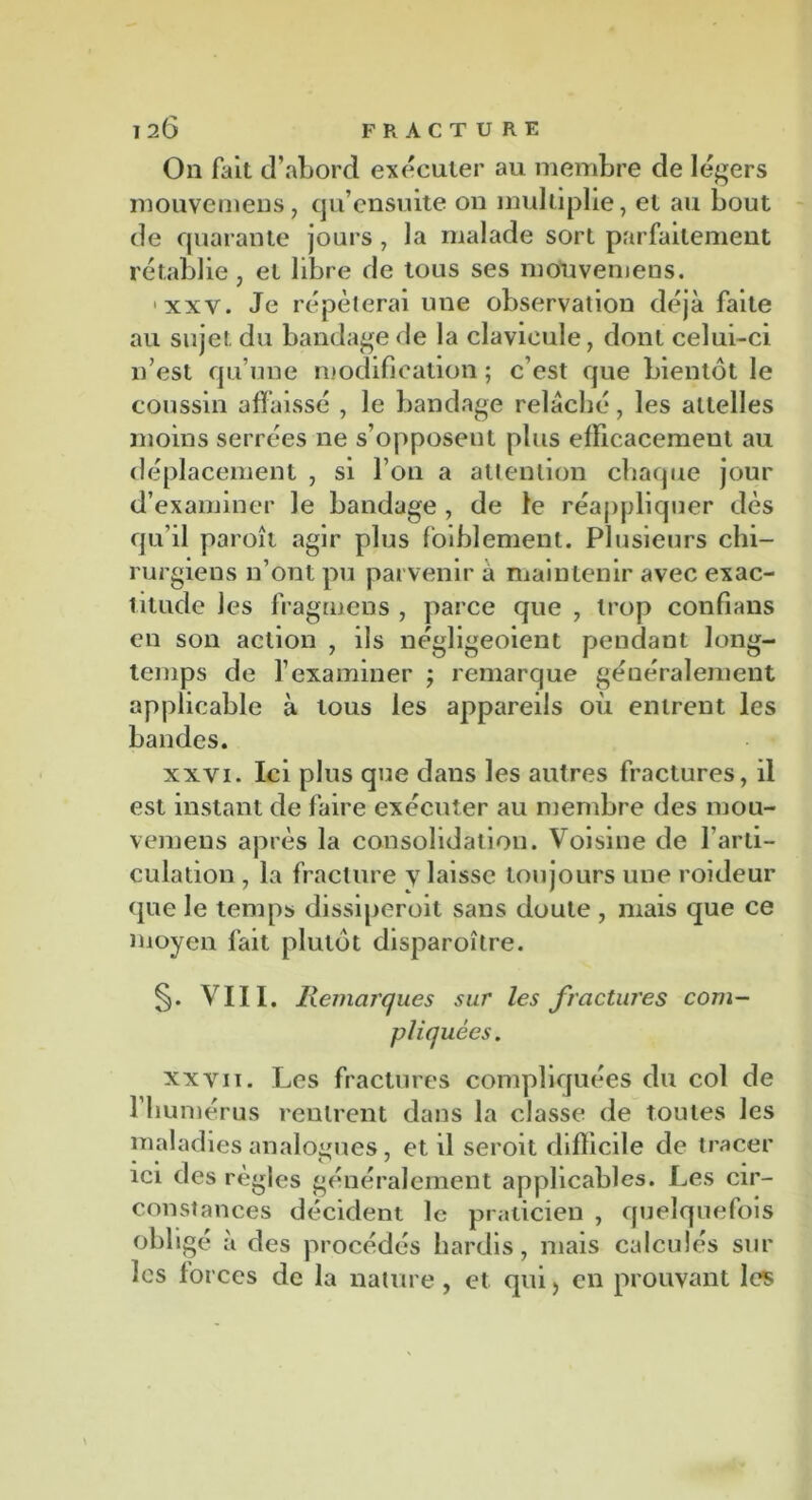 On fait d’abord exécuter au membre de légers mouvemens, qu’ensuite on multiplie, et au bout de quarante jours , la malade sort parfaitement rétablie, et libre de tous ses mouvemens. ‘xxv. Je répéterai une observation déjà faite au sujet du bandage de la clavicule, dont celui-ci n’est qu’une modification ; c’est que bientôt le coussin affaissé , le bandage relâché, les attelles moins serrées ne s’opposent plus efficacement au déplacement , si l’on a attention chaque jour d’examiner le bandage , de le réappliquer dés qu’il paroît agir plus faiblement. Plusieurs chi- rurgiens n’ont pu parvenir a maintenir avec exac- titude les fragmens , parce que , trop confians en son action , ils négligeoient pendant long- temps de l’examiner ; remarque généralement applicable à tous les appareils où entrent les bandes. xxyi. Ici plus que dans les autres fractures, il est instant de faire exécuter au membre des mou- vemens après la consolidation. Voisine de l’arti- culation , la fracture y laisse toujours une roideur que le temps dissiperoit sans doute , mais que ce moyen fait plutôt disparoître. §. VIII. Remarques sur les fractures com- pliquées. xxyii. Les fractures compliquées du col de l’humérus rentrent dans la classe de toutes les maladies analogues, et il seroit difficile de tracer ici des règles généralement applicables. Les cir- constances décident le praticien , quelquefois obligé à des procédés hardis, mais calculés sur les forces de la nature, et qui, en prouvant les
