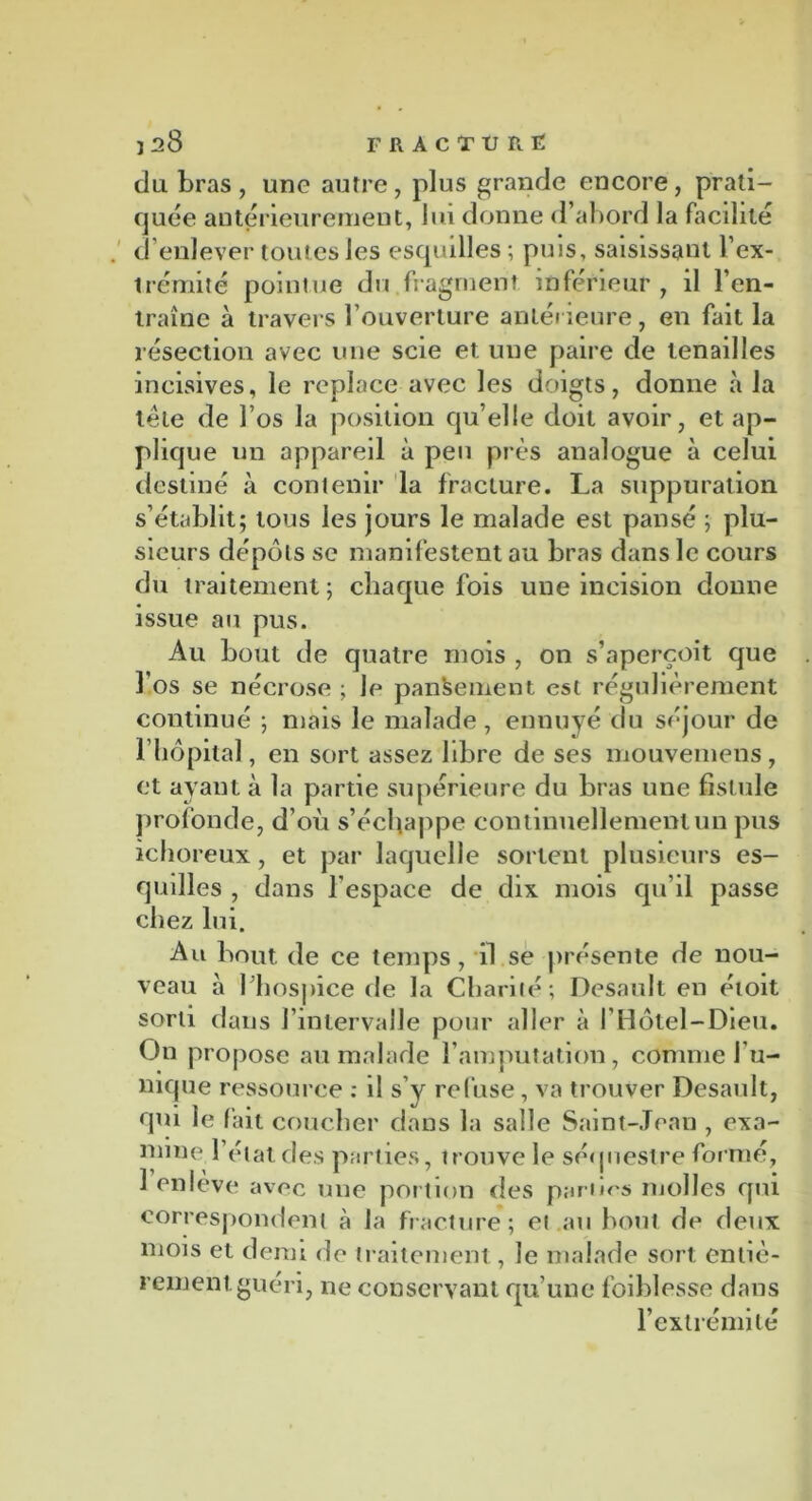 du bras , une autre, plus grande encore, prati- quée antérieurement, lui donne d’abord la facilité d’enlever toutes les esquilles ; puis, saisissant l’ex- trémité pointue du fragment inférieur, il l’en- traîne à travers l’ouverture antérieure, en fait la résection avec une scie et une paire de tenailles incisives, le replace avec les doigts, donne à la tête de l’os la position qu’elle doit avoir, et ap- plique un appareil à peu près analogue à celui destiné à contenir la fracture. La suppuration s’établit; tous les jours le malade est pansé ; plu- sieurs dépôts se manifestent au bras dans le cours du traitement; chaque fois une incision donne issue au pus. Au bout de quatre mois , on s’aperçoit que l’os se nécrose ; le pansement est régulièrement continué ; mais le malade , ennuyé du séjour de l’hôpital, en sort assez libre de ses mouvemens, et ayant à la partie supérieure du bras une fistule profonde, d’où s’échappe continuellement un pus ichoreux, et par laquelle sortent plusieurs es- quilles , dans l'espace de dix mois qu’il passe chez lui. Au bout de ce temps, il se présente de nou- veau à l'hospice de la Charité; Desault en éioit sorti dans l’intervalle pour aller à l’Hôtel-Dieu. On propose au malade l’amputation, comme l'u- nique ressource : il s’y refuse, va trouver Desault, qui le fait coucher dans la salle Saint-Jean , exa- mine l’état des parties, trouve le séquestre formé, 1 enlève avec une portion des parties molles qui correspondent à la fracture; et au bout de deux mois et demi de traitement, le malade sort entiè- rement guéri, ne conservant qu’une foiblesse dans l’extrémité
