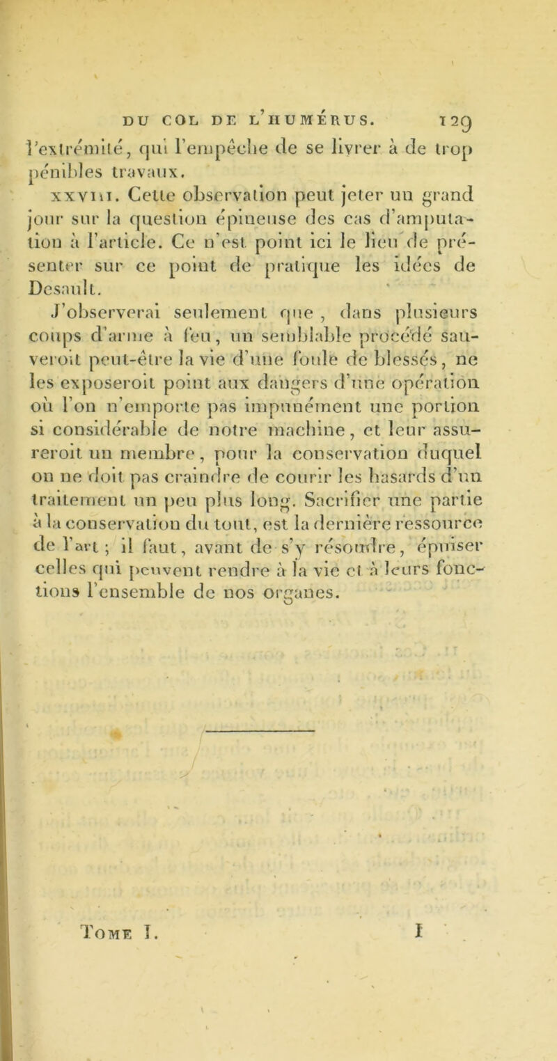 l’exlrémilé, qui l’empêche de se livrer à de trop pénibles travaux. xxvih. Celte observation peut jeter un grand jour sur la question épineuse des cas d’amputa- tion à l’article. Ce n’est point ici le lieu de pré- senter sur ce point de pratique les idées de Dcsaùlt. J’observerai seulement que , dans plusieurs coups d’arme à feu, un semblable procédé sau- veroit peut-être la vie d une foule de blessés, ne les exposeroit point aux dangers d’une opération où l’on n’emporte pas impunément une portion si considérable de notre machine, et leur nssu- reroit un membre, pour la conservation duquel on ne doit pas craindre de courir les hasards d’un traitement un peu plus long. Sacrifier une partie à la conservation du tout, est la dernière ressource de l’art; il faut, avant de s y résoudre, épuiser celles qui peuvent rendre à la vie cl à leurs fonc- tions l’ensemble de nos organes. Tome I. I