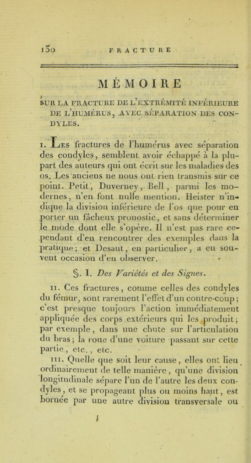 MÉMOIRE * 5 ! X t SUR LA FRACTURE DE L EXTREMITE INFERIEURE de l’humérus. AVEC SÉPARATION DES CON- DYLES. i. Les fractures de l’humérus avec séparation des condylcs, semblent avoir échappé à la plu- part des auteurs qui ont écrit sur les maladies des os. Les anciens ne nous ont rien transmis sur ce point. Petit, Duverney, Bell , parmi les mo- dernes, n’en font nulle mention. Heister n’in- dique la division inférieure de l’os que pour en porter un fâcheux pronostic, et sans déterminer le mode dont elle s’opère. Il n’est pas rare ce- pendant d’en rencontrer des exemples dans la pratique ; et Desaut, en particulier, a eu sou- vent occasion d’en observer. §. I. Des Variétés et des Signes. h. Ces fractures, comme celles des condyles du fémur, sont rarement l’effet d’un contre-coup; c’est presque toujours l’action immédiatement appliquée des corps extérieurs qui les produit; par exemple, dans une chute sur l’articulation du bras; la roue d’une voiture passant sur celte partie, etc., etc. m. Quelle que soit leur cause, elles ont lieu ordinairement de telle manière, qu’une division longitudinale sépare l’un de l’autre les deux con- dyles, et se propageant plus ou moins hapt, est bornée par une autre division transversale ou