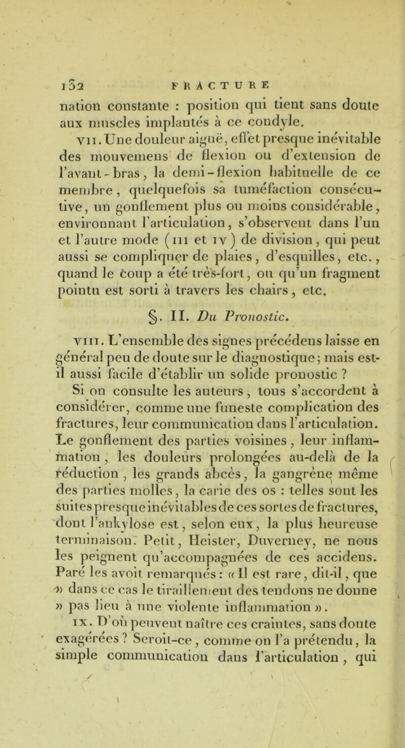 nation constante : position qui lient sans cloute aux muscles implantés à ce condyle. vii. Une douleur aiguë, ellet presque inévitable des mouvemens de flexion ou d’extension de l’avant-bras, la demi-flexion habituelle de ce membre, quelquefois sa tuméfaction consécu- tive, un gonflement plus ou moins considérable, environnant l’articulation, s’observent dans l’un et l’autre mode (ni et iv) de division, qui peut aussi se compliquer de plaies, d’esquilles, etc., quand le coup a été très-fort, ou qu’un fragment pointu est sorti à travers les chairs, etc. §. II. Du Pronostic. vin. L’ensemble des signes précédens laisse en général peu de doute sur le diagnostique; mais est- il aussi facile d’établir un solide pronostic ? Si on consulte les auteurs, tous s’accordent à considérer, comme une funeste complication des fractures, leur communication dans l’articulation. Le gonflement des parties voisines , leur inflam- mation , les douleurs prolongées au-delà de la Réduction , les grands abcès, la gangrène meme des parties molles, la carie des os : telles sont les suites presque inévitables de ces sortes de fractures, dont l’ankvlose est, selon eux, la plus heureuse terminaison. Petit, Heister, Duverney, ne nous les peignent qu’accompagnées de ces accidens. Paré les avoit remarqués : « Il est rare, dit-il, que 'i) dans ce cas le tiraillement des tendons ne donne » pas lieu à une violente inflammation ». ix. D’où peuvent naître ces craintes, sans doute exagérées ? Seroit-ce , comme on l’a prétendu, la simple communication dans l’articulation , qui