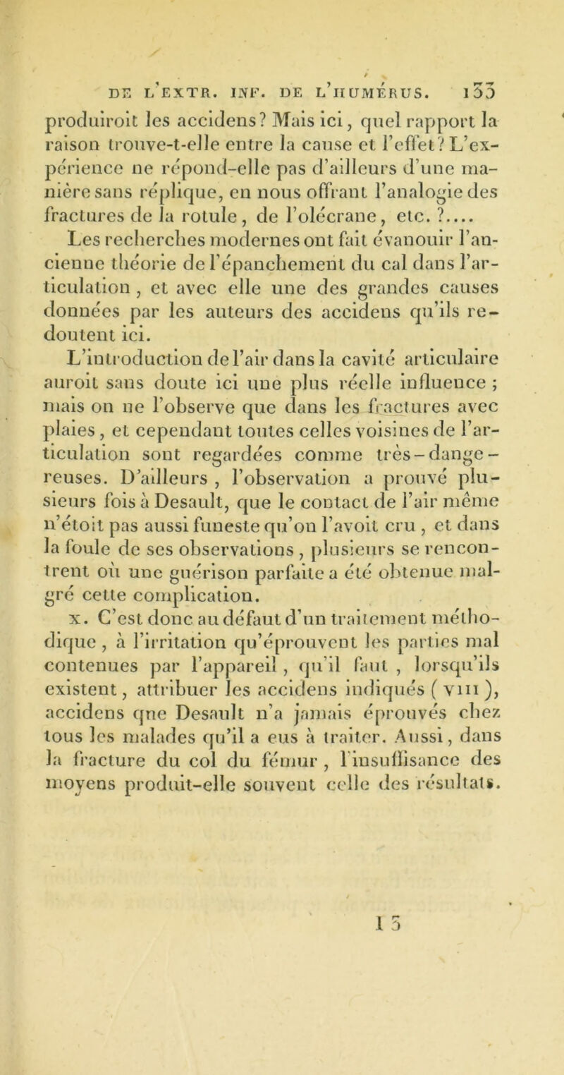produiront les accidens? Mais ici, quel rapport la raison trouve-t-elle entre la cause et reflet ? L’ex- périence ne répond-elle pas d’ailleurs d’une ma- nière sans réplique, en nous offrant l’analogie des fractures de la rotule, de l’olécrane, etc. ? — Les recherches modernes ont fait évanouir l’an- cienne théorie de l’épanchement du cal dans l’ar- ticulation , et avec elle une des grandes causes données par les auteurs des accidens qu’ils re- doutent ici. L’introduction de l’air dans la cavité articulaire auroit sans doute ici une plus réelle influence ; mais on ne l’observe que clans les fractures avec plaies , et cependant toutes celles voisines de l’ar- ticulation sont regardées comme très-dange- reuses. D’ailleurs , l’observation a prouvé plu- sieurs fois à Desault, que le contact de l’air même n’étoit pas aussi funeste qu’on l’avoit cru , et dans la foule de ses observations , plusieurs se rencon- trent où une guérison parfaite a été obtenue mal- gré cette complication. x. C’est donc au défaut d’un traitement métho- dique , à l’irritation cru’éprouvent les parties mal contenues par l’appareil, qu’il faut , lorsqu’ils existent, attribuer les accidens indiqués ( vin ), accidens que Desault n’a jamais éprouvés chez tous les malades qu’il a eus à traiter. Aussi, dans la fracture du col du fémur , l insuflisance des moyens produit-elle souvent celle des résultats.