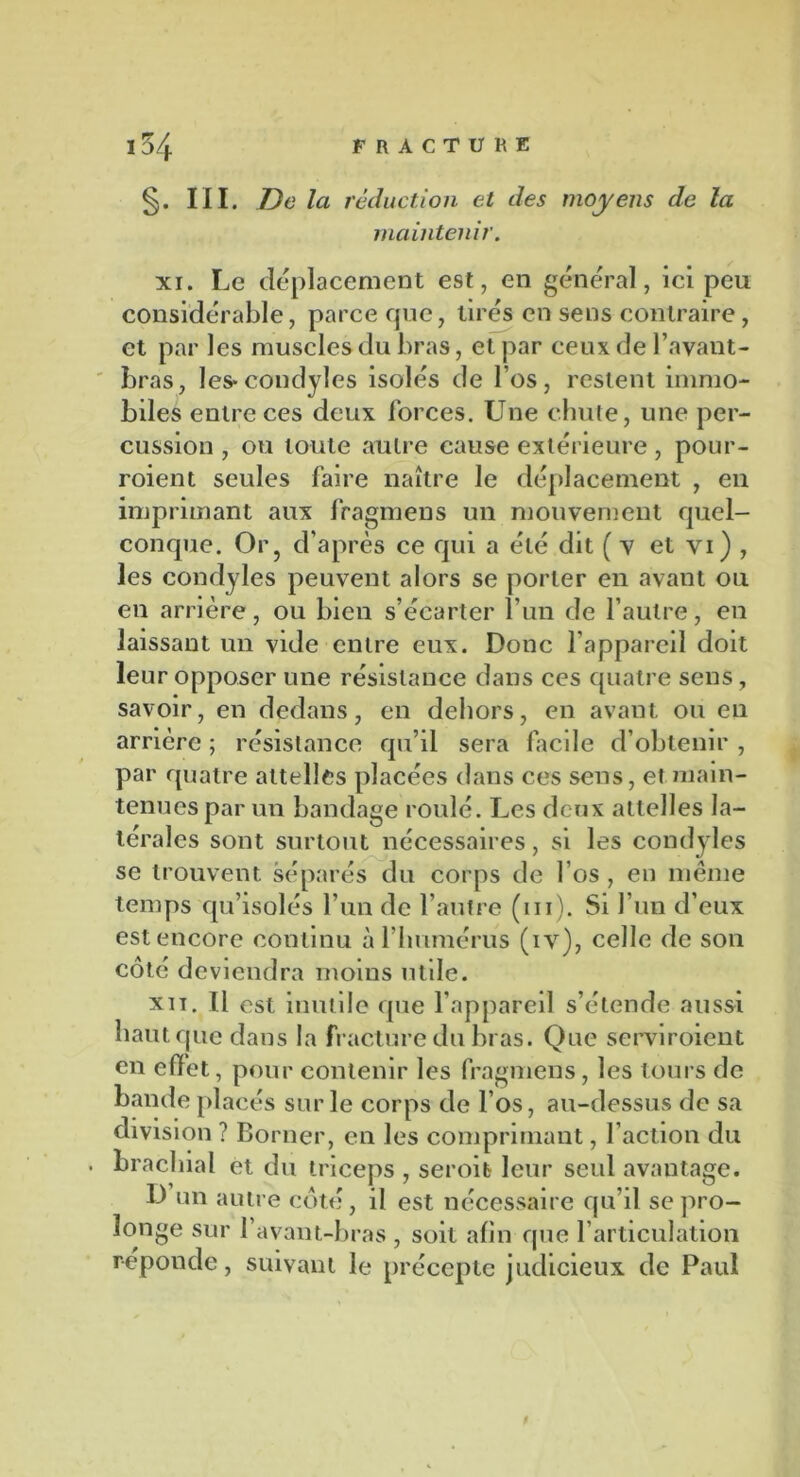 §. III. De la réduction et des moyens de la maintenir. xi. Le déplacement est, en général, ici peu considérable, parce que, tirés en sens contraire, et par les muscles du bras, et par ceux de l’avant- bras, les* condyles isolés de los, restent immo- biles entre ces deux forces. Une chute, une per- cussion , ou toute autre cause extérieure, pour- voient seules faire naître le déplacement , en imprimant aux fragmens un mouvement quel- conque. Or? d’après ce qui a été dit ( v et vi) , les condyles peuvent alors se porter en avant ou en arrière, ou bien s’écarter l’un de l’autre, en laissant un vide entre eux. Donc l’appareil doit leur opposer une résistance dans ces quatre sens, savoir, en dedans, en dehors, en avant ou en arrière ; résistance qu’il sera facile d’obtenir , par quatre attelles placées dans ces sens, et main- tenues par un bandage roulé. Les deux attelles la- térales sont surtout nécessaires, si les condyles se trouvent séparés du corps de 1 os , en même temps qu’isolés l’un de l’autre (m). Si l’un d’eux est encore continu à l’humérus (iv), celle de son côté deviendra moins utile. xii. Il est inutile que l’appareil s’étende aussi haut que dans la fracture du bras. Que serviroient en efïet, pour contenir les fragmens, les tours de bande placés sur le corps de l’os, au-dessus de sa division ? Borner, en les comprimant, l’action du . brachial et du triceps , seroib leur seul avautage. D un autre côté, il est nécessaire qu’il se pro- longe sur l’avant-bras , soit afin que l’articulation réponde, suivant le précepte judicieux de Paul