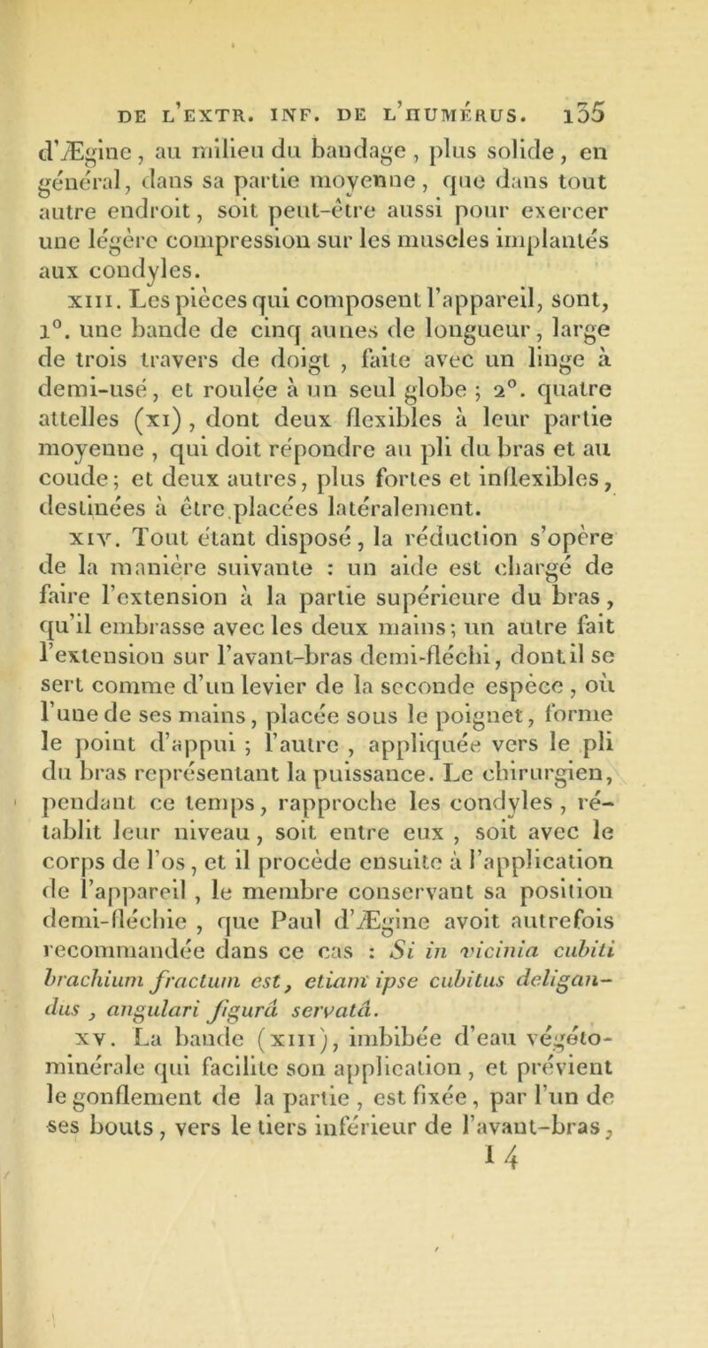 d’Ægine , au milieu du bandage , plus solide , en général, dans sa partie moyenne, que dans tout autre endroit, soit peut-être aussi pour exercer une légère compression sur les muscles implantés aux condyles. xiii. Les pièces qui composent l’appareil, sont, 1°. une bande de cinq aunes de longueur, large de trois travers de doigt , faite avec un linge à demi-usé, et roulée à un seul globe ; -i0. quatre attelles (xi) , dont deux flexibles à leur partie moyenne , qui doit répondre au pli du bras et au coude; et deux autres, plus fortes et inflexibles, destinées à être.placées latéralement. xiv. Tout étant disposé, la réduction s’opère de la manière suivante : un aide est chargé de faire l’extension à la partie supérieure du bras, qu’il embrasse avec les deux mains; un autre fait l’extension sur l’avant-bras demi-fléchi, dont il se sert comme d’un levier de la seconde espèce , où l’une de ses mains, placée sous le poignet, forme le point d’appui ; l’autre , appliquée vers le pli du bras représentant la puissance. Le chirurgien, pendant ce temps, rapproche les condyles, ré- tablit leur niveau, soit entre eux , soit avec le corps de l’os, et il procède ensuite à l’application de l’appareil , le membre conservant sa position demi-fléchie , que Paul d’Ægine avoit autrefois recommandée dans ce cas : Si in vicinia cubiti brachium fraction est, ctiam ipse cubitus deligan- dus } angulari figura seivatâ. xv. La bande (xiii), imbibée d’eau végéto- minérale qui facilite son application , et prévient le gonflement de la partie , est fixée , par l’un de ses bouts, vers le tiers inférieur de l’avant-bras, 14