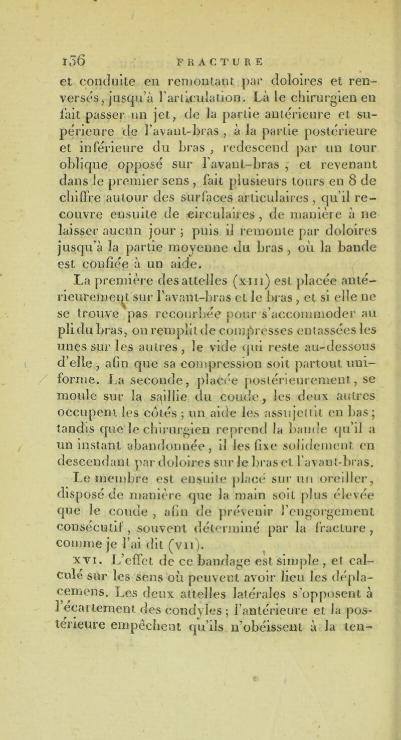 et conduite en remontant par doloires et ren- verses, jusqu’à l'articulation. Là le chirurgien en fait passer un jet, de la partie antérieure et su- périeure de l’avant-bras , à la partie postérieure cl inférieure du bras , redescend par un tour oblique opposé sur l’avaul-bras , et revenant dans le premier sens , fait plusieurs tours en 8 de chiffre autour des surfaces articulaires , qu’il re- couvre ensuite de circulaires, de manière à ne laisser aucun jour ; puis il remonte par doloires jusqu’à la partie moyenne du bras, où la bande est confiée à un aide. La première des attelles (xm) est placée anté- rieurement sur l’avant-bras et le bras , et si elle ne se trouve pas recourbée pour s’accommoder au pli du bras, on remplit tle compresses entassées les unes sur les autres, le vide qui reste au-dessous d’elle , afin que sa compression soit partout uni- forme. La seconde, placée postérieurement, se moule sur la saillie du coude, les deux autres occupent les cotés j un aide le.s assujettit en bas; tandis que le chirurgien reprend la bande qu’il a un instant abandonnée, il les fixe solidement en descendant par doloires sur le bras et l’avant-bras. Le membre est ensuite placé sur un oreiller, disposé de manière que la main soit plus élevée que le coude , afin de prévenir l’engorgement consécutif , souvent déterminé par la fracture, comme je l’ai dit (vu). xvi. L’effet de ce bandage est simple , et cal- cule sur les sens où peuvent avoir lieu les dépla- cemens. Les deux attelles latérales s’opposent à 3 ecartement des condyles ; 1 antérieure et la pos- térieure empêchent qu’ils n’obéissent à la ten-