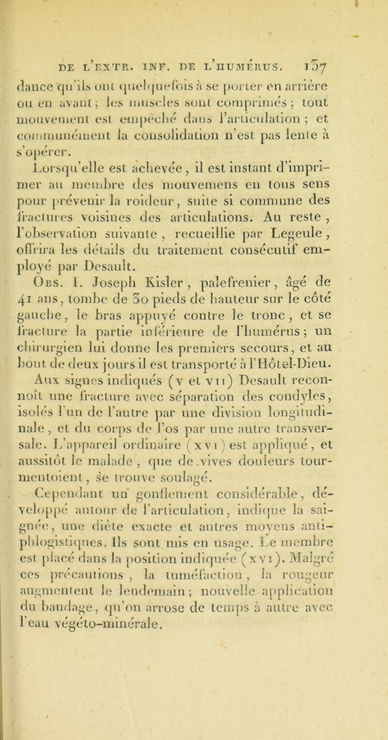 dance qu’ils ont quelquefois li se porter en arrière ou eu avant; les muscles soin comprimés; tout mouvement est empêché dans l’articulation ; et communément la consolidation n'est pas lente à s’opérer. Lorsqu’elle est achevée , il est instant d’impri- mer au membre des mouvemens en tous sens pour prévenir la roideur, suite si commune des fractures voisines des articulations. Au reste , l’observation suivante , recueillie par Legeule , offrira les détails du traitement consécutif em- ployé par Desault. Obs. 1. Joseph Kisler, palefrenier, âgé de 41 ans, tombe de 3o pieds de hauteur sur le côté gauche, le bras appuyé contre le tronc, et se fracture la partie inférieure de l’humérus; un chirurgien lui donne les premiers secours, et au bout de deux jours il est transporté à Y Hôtel-Dieu. Aux signes indiqués (v et vu) Desault recon- naît une fracture avec séparation des condyles, isolés 1 un de l’autre par une division longitudi- nale, et du corps de l’os par une autre transver- sale. L’appareil ordinaire (xvi)est appliqué, et aussitôt le malade, que de vives douleurs tour- menloient, se trouve soulagé. Cependant un gonflement considérable, dé- veloppé autour de l’articulation, indique la sai- gnée, une diète exacte et autres moyens anti- phlogistiques. Ils sont mis en usage. Le membre est placé dans la position indiquée (xvi ). Malgré ces précautions , la tuméfaction , la rougeur augmentent le lendemain; nouvelle application du bandage, qu’on arrose de temps à autre avec l’eau végéto-minérale.
