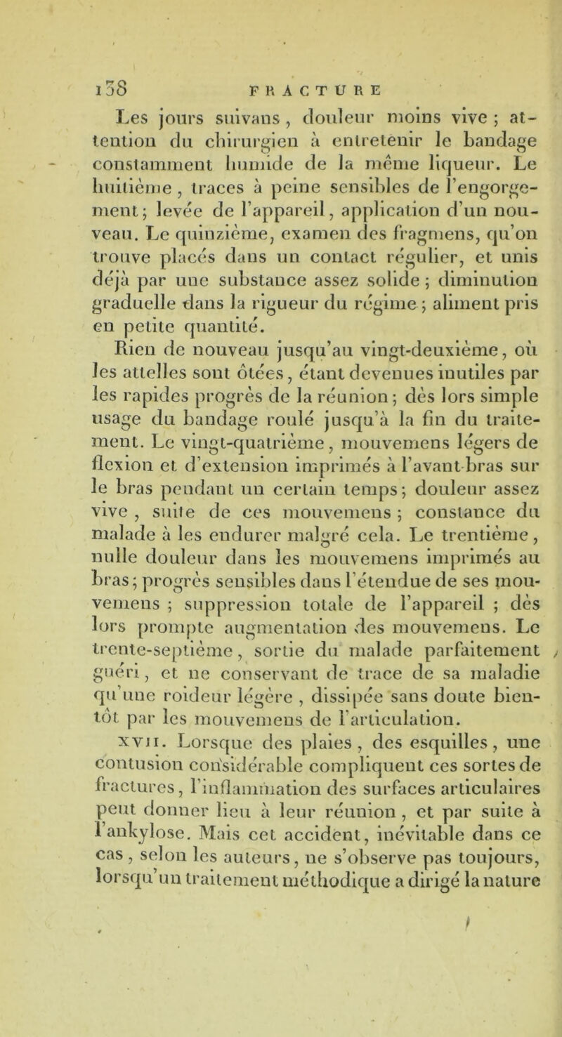 Les jours suivans, douleur moins vive ; at- tention du chirurgien à entretenir le bandage constamment humide de la même liqueur. Le huitième , traces à peine sensibles de l’engorge- ment; levée de l’appareil, application d’un nou- veau. Le quinzième, examen des fragmens, qu’on trouve placés dans un contact régulier, et unis déjà par une substance assez solide ; diminution graduelle dans la rigueur du régime ; aliment pris en petite quantité. Rien de nouveau jusqu’au vingt-deuxième, où les attelles sont ôtées, étant devenues inutiles par les rapides progrès de la réunion ; dès lors simple usage du bandage roulé jusqu’à la fin du traite- ment. Le vingt-quatrième, mouvemens légers de flexion et d’extension imprimés à l’avant bras sur le bras pendant un certain temps; douleur assez vive , suiie de ces mouvemens ; constance du malade à les endurer malgré cela. Le trentième, nulle douleur dans les mouvemens imprimés au bras; progrès sensibles dans l’étendue de ses mou- vemens ; suppression totale de l’appareil ; dès lors prompte augmentation des mouvemens. Le trente-septième, sortie du malade parfaitement , guéri, et ne conservant de trace de sa maladie qu une roideur légère , dissipée sans doute bien- tôt par les mouvemens de l'articulation. xvn. Lorsque des plaies, des esquilles, une contusion considérable compliquent ces sortes de fractures, l’inflammation des surfaces articulaires peut donner lieu à leur réunion , et par suite à 1 ankylosé. Mais cet accident, inévitable dans ce cas, selon les auteurs, ne s’observe pas toujours, lorsqu’un traitement méthodique a dirigé la nature I