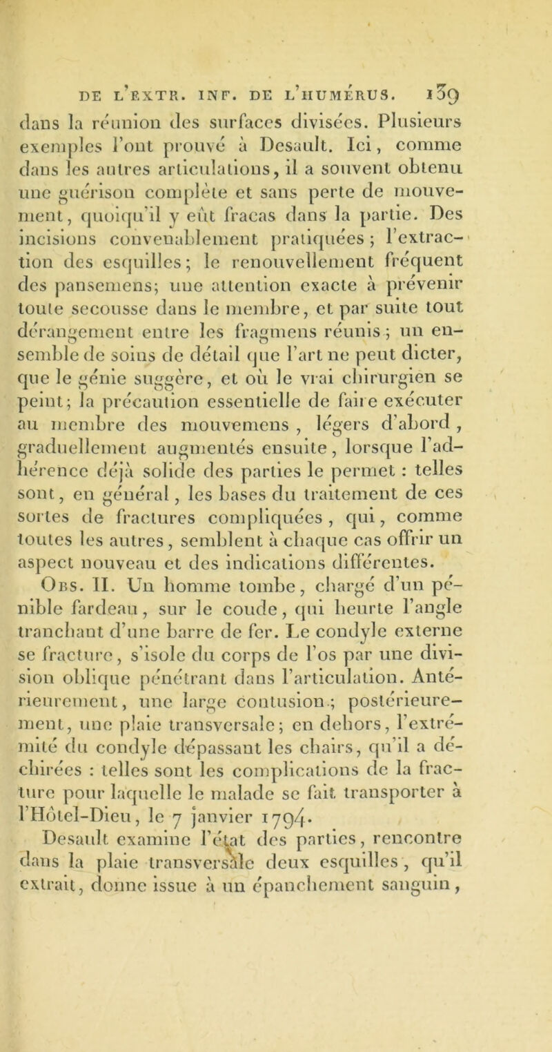 dans la réunion des surfaces divisées. Plusieurs exemples l’ont prouvé à Desault. Ici, comme dans les autres articulations, il a souvent obtenu une guérison complète et sans perte de mouve- ment, quoiqu'il y eut fracas dans la partie. Des incisions convenablement pratiquées ; l’extrac- tion des esquilles; le renouvellement fréquent des pansemens; une attention exacte à prévenir toute secousse dans le membre, cl par suite tout dérangement entre les fragmens réunis ; un en- semble de soins de détail que l’art ne peut dicter, que le génie suggère, et où le vrai chirurgien se peint; la précaution essentielle de faire exécuter au membre des mouvemens , légers d’abord , graduellement augmentés ensuite, lorsque l’ad- hérence déjà solide des parties le permet : telles sont, en général, les bases du traitement de ces sortes de fractures compliquées , qui, comme toutes les autres, semblent à chaque cas offrir un aspect nouveau et des indications différentes. Obs. II. Un homme tombe, chargé cl’un pé- nible fardeau, sur le coude, (pii heurte l’angle tranchant d’une barre de fer. Le condyle externe se fracture, s’isole du corps de l’os par une divi- sion oblique pénétrant dans l’articulation. Anté- rieurement, une large contusion.; postérieure- ment, une plaie transversale; en dehors, l'extré- mité du condyle dépassant les chairs, qu’il a dé- clii rées : telles sont les complications de la frac- ture pour laquelle le malade se fait transporter à l’Hôleï-Dieu, le 7 janvier 1794. Desault examine l’état des parties, rencontre dans la plaie transversale deux esquilles , qu’il extrait, donne issue à un épanchement sanguin,