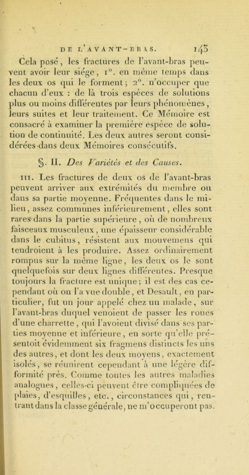 Cela pose, les fractures de l’avant-bras peu- vent avoir leur siège, i°. en meme temps dans les deux os cpii le forment ; 2°. n’occuper que chacun d’eux : de là trois espèces de solutions plus ou moins différentes par leurs phénomènes, leurs suites et leur traitement. Ce Mémoire est consacré à examiner la première espèce de solu- tion de continuité. Les deux autres seront consi- dérées-dans deux Mémoires consécutifs. II. Des Variétés et des Causes. ht. Les fractures de deux os de l’avant-bras peuvent, arriver aux extrémités du membre ou dans sa partie moyenne. Fréquentes dans le mi- lieu, assez communes inférieurement, elles sont rares dans la partie supérieure, où de nombreux faisceaux musculeux, une épaisseur considérable dans le cubitus, résistent aux mouvemens qui tendroient à les produire. Assez ordinairement rompus sur la même ligne, les deux os le sont quelquefois sur deux lignes différentes. Presque toujours la fracture est unique; il est des cas ce- pendant où on l’a vue double, et Desault, en par- ticulier, fut un jour appelé chez un malade, sur l’avant-bras duquel venoient de passer les roues d’une charrette , qui l’a voient divisé dans ses par- ties moyenne et inférieure, en sorte qu elle pré- senloit évidemment six fragmens distincts les uns des autres, et dont les deux moyens, exactement isolés, se réunirent cependant à une légère dif- formité près. Comme toutes les autres maladies analogues, celles-ci peuvent être compliquées de plaies, d’esquilles, etc., circonstances qui, ren- trant dans la classe générale, ne m’occuperont pas.