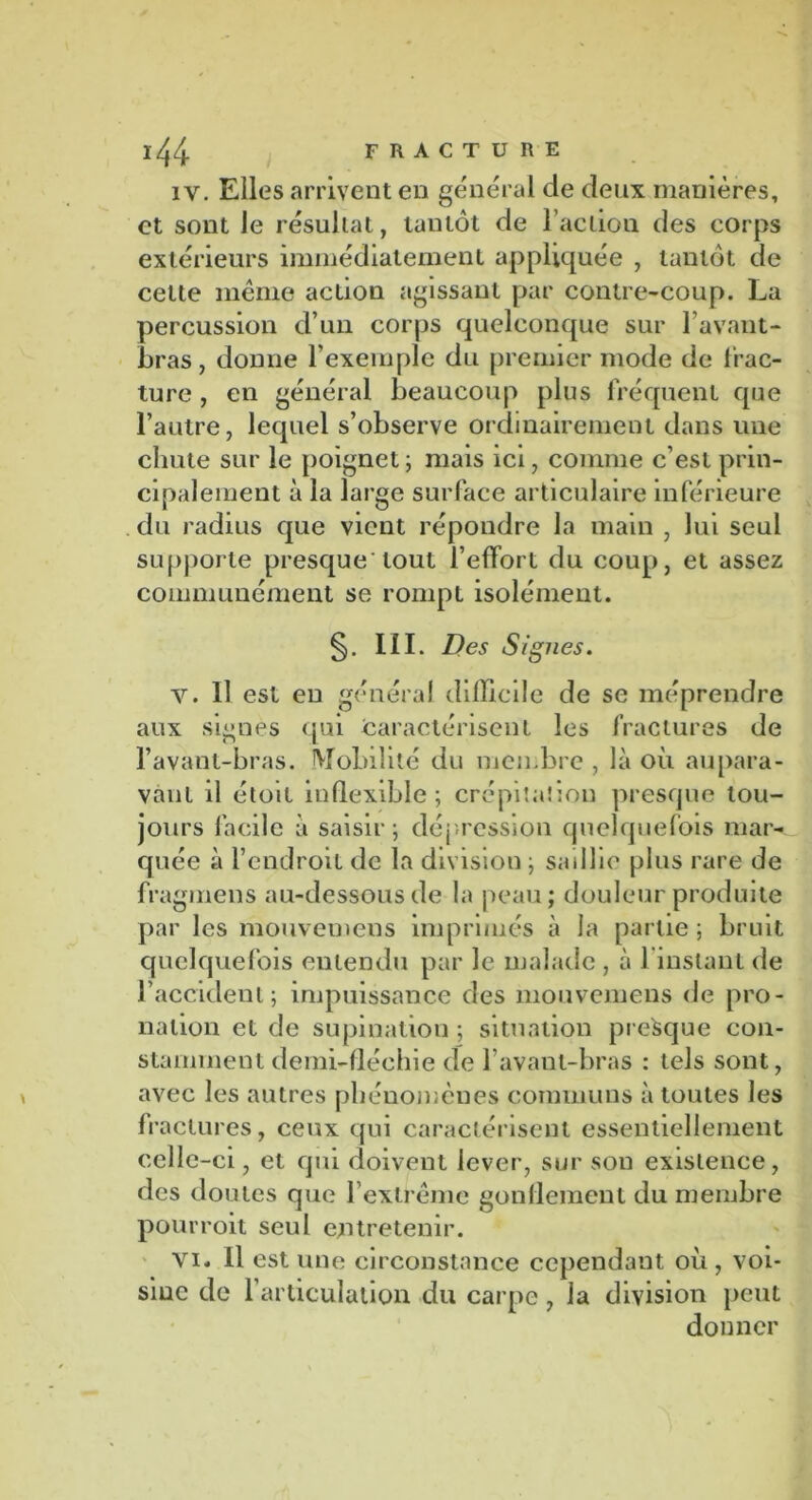 iv. Elles arrivent en général de deux manières, et sont Je résultat, tantôt de l’action des corps extérieurs immédiatement appliquée , tantôt de celte même action agissant par contre-coup. La percussion d’un corps quelconque sur l’avant- bi •as, donne l’exemple du premier mode de frac- ture , en général beaucoup plus fréquent que l’autre, lequel s’observe ordinairement dans une chute sur le poignet; mais ici, comme c’est prin- cipalement à la large surface articulaire inférieure du radius que vient répondre la main , lui seul supporte presque'tout l’effort du coup, et assez communément se rompt isolément. §• III. Des Signes. v. Il est eu général difficile de se méprendre aux signes qui caractérisent les fractures de l’avant-bras. Mobilité du membre , là où aupara- vant il étoil inflexible; crépitation presque tou- jours facile à saisir ; dépression quelquefois mar- quée à l’endroit de la division ; saillie plus rare de fragmens au-dessous de la peau ; douleur produite par les mouvemens imprimés à la partie ; bruit quelquefois entendu par le malade , à l’instant de l’accident; impuissance des mouvemens de pro- nalion et de supination ; situation presque con- stamment demi-fléchie de 1 avant-bras : tels sont, avec les autres phénomènes communs à toutes les fractures, ceux qui caractérisent essentiellement celle-ci, et qui doivent lever, sur son existence, des doutes que l’extrême gonflement du membre pourroit seul entretenir. vi. Il est une circonstance cependant où , voi- sine de l’articulation du carpe, la division peut donner