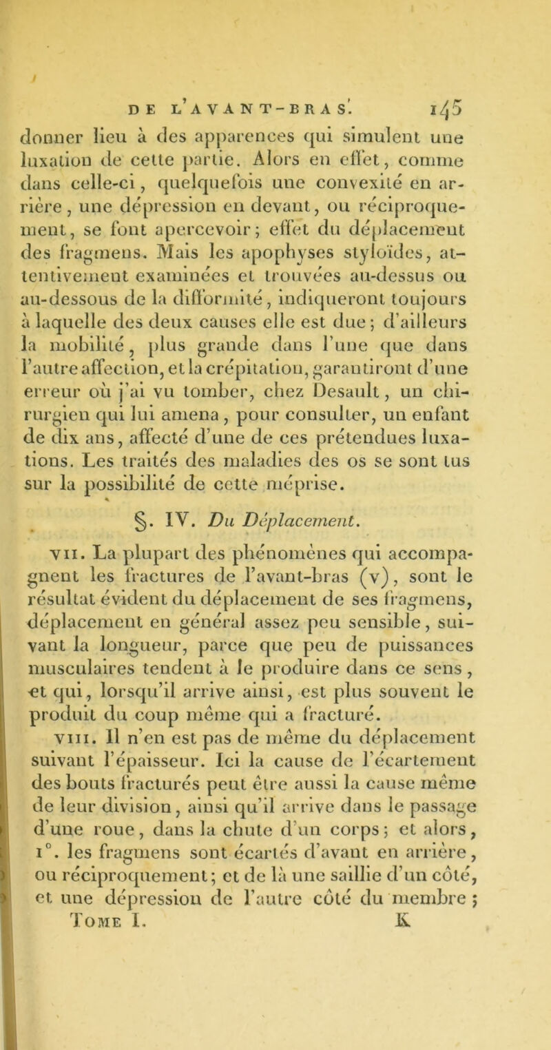 donner lieu à des apparences qui simulent une luxation de cette partie. Alors en effet, comme dans celle-ci, quelquefois une convexité en ar- rière, une dépression en devant, ou réciproque- ment, se font apercevoir; effet du déplacement des fragmens. Mais les apophyses slyloïdes, at- tentivement examinées et trouvées au-dessus ou au-dessous de la difformité, indiqueront toujours à laquelle des deux causes elle est due; d’ailleurs la mobilité, plus grande dans l’une que dans l’autre affection, et la crépitation, garantiront d’une erreur où j’ai vu tomber, chez Desault, un chi- rurgien qui lui amena , pour consulter, un enfant de dix ans, affecté d’une de ces prétendues luxa- tions. Les traités des maladies des os se sont Lus sur la possibilité de cette méprise. * §. IV. Du Déplacement. vu. La plupart des phénomènes qui accompa- gnent les fractures de l’avant-bras (v), sont le résultat évident du déplacement de ses fragmens, déplacement en général assez peu sensible, sui- vant la longueur, parce que peu de puissances musculaires tendent à le produire dans ce sens, ■et qui, lorsqu’il arrive ainsi, est plus souvent le produit du coup meme qui a fracturé. vin. Il n’en est pas de même du déplacement suivant l’épaisseur. lei la cause de l’écartement des bouts fracturés peut être aussi la cause même de leur division, ainsi qu’il arrive dans le passage d’une roue, dans la chute d’un corps; et alors, i°. les fragmens sont écartés d’avant en arrière, ou réciproquement; et de là une saillie d’un coté, et une dépression de l’autre côté du membre j