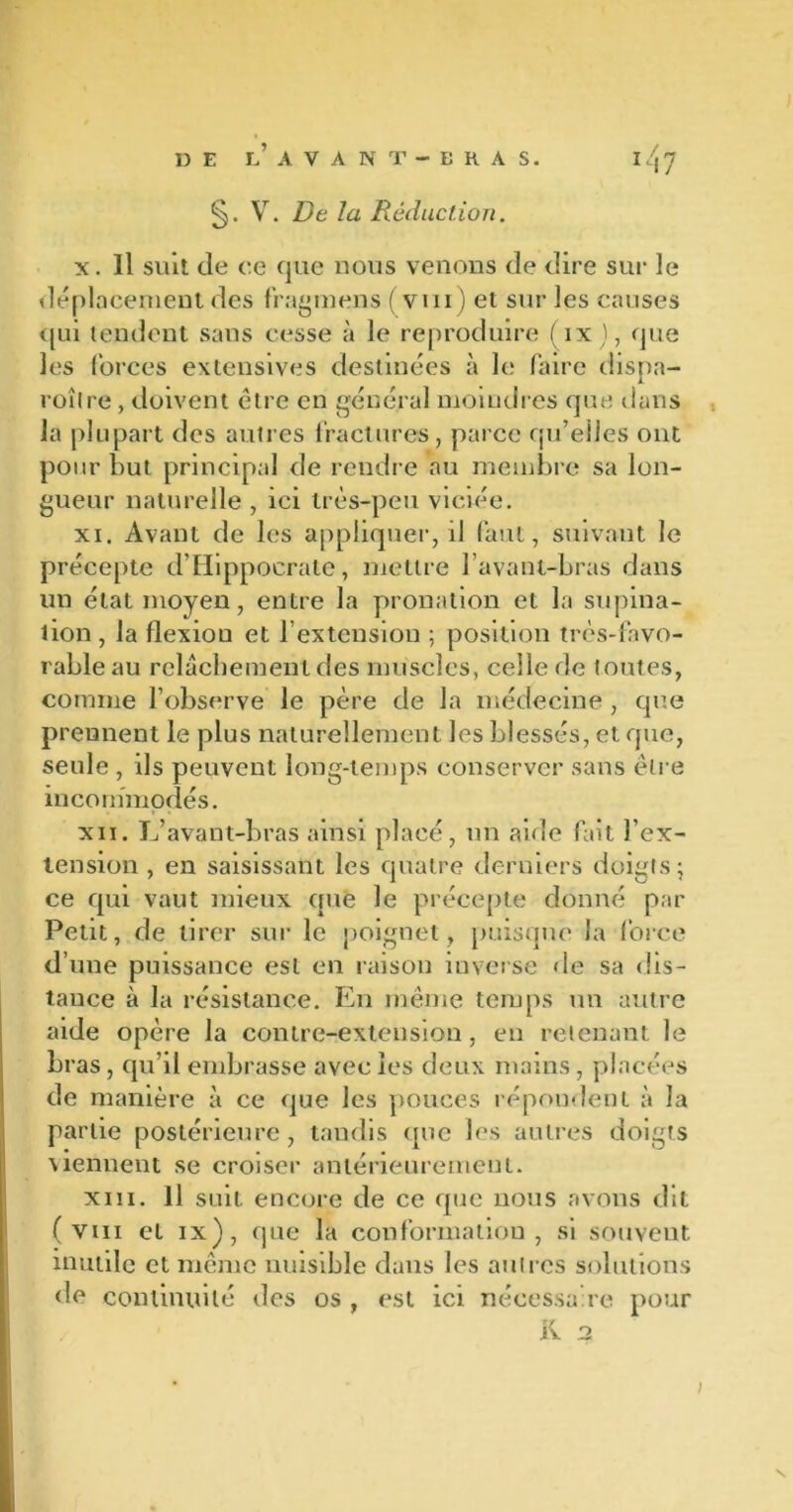 V. De la Réduction. x. Il suit de ce que nous venons de dire sur le déplacement des fragmens ( vin) et sur les causes qui tendent sans cesse à le reproduire (ix), que les forces extensives destinées à le faire dispa- roîlre, doivent être en général moindres que dans la plupart des autres fractures, parce qu’elles ont pour but principal de rendre au membre sa lon- gueur naturelle , ici très-peu viciée. xi. Avant de les appliquer, il faut, suivant le précepte d’Hippocrate, mettre l’avant-bras dans un état moyen, entre la pronation et la supina- tion, la flexion et l’extension ; position très-favo- rable au relâchement des muscles, celle de toutes, comme l’observe le père de la médecine , que prennent le plus naturellement les blessés, et que, seule , ils peuvent long-temps conserver sans être incommodés. xn. L’avant-bras ainsi placé, un aide fait l’ex- tension , en saisissant les quatre derniers doigts; ce qui vaut mieux que le précepte donné par Petit, de tirer sur le poignet, puisque la force d’une puissance est en raison inverse de sa dis- tance à la résistance. En même temps un autre aide opère la contre-extension, en retenant le bras, qu’il embrasse avec les deux mains, placées de manière à ce que les pouces répondent à la partie postérieure, tandis (pic les autres doigts viennent se croiser antérieurement. xiii. Il suit encore de ce que nous avons dit ( viii et ix), que la conformation, si souvent inutile et même nuisible dans les autres solutions de continuité des os , est ici nécessaire pour t / R 2 j
