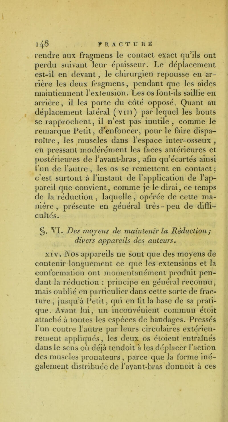 rendre aux fragmens le contact exact qu’ils ont perdu suivant leur épaisseur. Le déplacement est-il en devant, le chirurgien repousse en ar- rière les deux fragmens, pendant que les aides maintiennent l’exlension. Les os font-ils saillie en arrière, il les porte du côté opposé. Quant au déplacement latéral (viii) par lequel les bouts se rapprochent, il n’est pas inutile , comme le remarque Petit, d’enfoncer, pour le faire dispa- roître, les muscles dans l’espace inter-osseux , en pressant modérément les laces antérieures et postérieures de l’avant-bras, afin qu’écartés ainsi l’un de l’autre , les os se remettent en contact ; c'est surtout à l’instant de l’application de l’ap- pareil que convient, comme je le dirai, ce temps de la réduction , laquelle , opérée de cette ma- nière , présente en général très - peu de diffi- cultés. §. VI. Des moyens de maintenir la Réduction ; divers appareils des auteurs. xiv. Vos appareils ne sont que des moyens de contenir longuement ce que les extensions et la conformation ont momentanément produit pen- dant la réduction : principe en général reconnu, mais oublié en particulier dans cette sorte de frac- ture , jusqu’à Petit, qui en fit la base de sa prati- que. Avant lui, un inconvénient commun étoit attaché à toutes les espèces de bandages. Pressés l’un contre l’autre par leurs circulaires extérieu- rement appliqués, les deux os étoient entraînés dans le sens où déjà tendoit à les déplacer faction des muscles pronateurs, parce que la forme iné- galement distribuée de l’avant-bras donnoit à ces