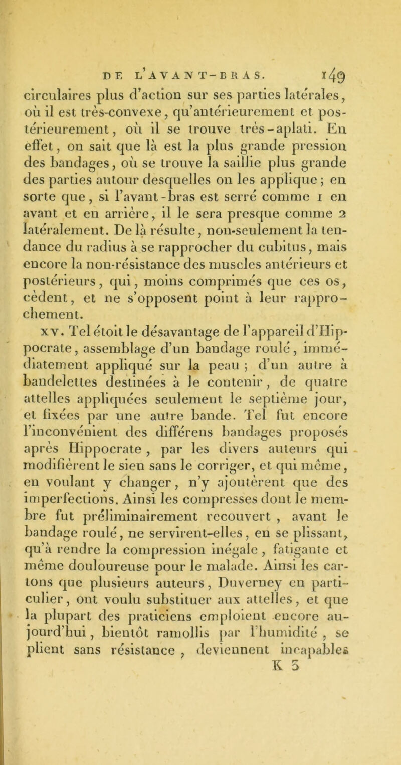 circulaires plus d’action sur ses parties latérales, où il est très-convexe, cju’antérieurement et pos- térieurement, où il se trouve très-aplati. En effet, on sait que là est la plus grande pression des bandages, où se trouve la saillie plus grande des parties autour desquelles on les applique ; en sorte que, si l’avant-bras est serré comme i en avant et en arrière, il le sera presque comme 2 latéralement. De là résulte, non-seulement la ten- dance du radius à se rapprocher du cubitus, mais encore la non-résistance des muscles antérieurs et postérieurs, qui, moins comprimés que ces os, cèdent, et ne s’opposent point à leur rappro- chement. xy. Tel étoit le désavantage de l’appareil d’Hip- pocrate, assemblage d’un bandage roulé, immé- diatement appliqué sur la peau ; d’un autre à bandelettes destinées à le contenir, de quatre attelles appliquées seulement le septième jour, et fixées par une autre bande. Tel fut encore l’inconvénient des différens bandages proposés après Hippocrate, par les divers auteurs qui modifièrent le sien sans le corriger, et qui même, en voulant y changer, n’y ajoutèrent que des imperfections. Ainsi les compresses dont le mem- bre fut préliminairement recouvert , avant Je bandage roulé, ne servirent-elles, en se plissant, qu’à rendre la compression inégale , fatigante et même douloureuse pour le malade. Ainsi les car- tons que plusieurs auteurs, Duverney en parti- culier, ont voulu substituer aux attelles, et que la plupart des praticiens emploient encore au- jourd’hui , bientôt ramollis par 1 humidité , se plient sans résistance , deviennent incapables