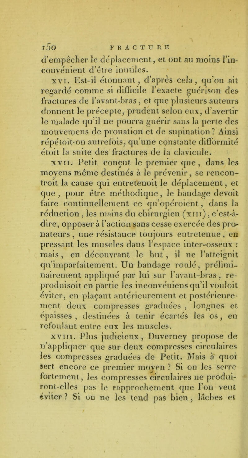 F H ACTÜRE i5o d’empêcher le déplacement, et ont au moins l’in- convénient d’être inutiles. xvi. Est-il étonnant, d’après cela, qu’on ait regardé comme si dilîicile l’exacte guérison des fractures de l’avant-bras, et que plusieurs auteurs donnent le précepte, prudent selon eux, d’avertir le malade qu’il ne pourra guérir sans la perle des mouvemens de pronation et de supination ? Ainsi répéloit-on autrefois, qu’une constante difformité éloit la suite des fractures de la clavicule. xvn. Petit conçut le premier que, dans les moyens même destinés à le prévenir, se rencon- troit la cause qui entretenoit le déplacement, et que , pour être méthodique, le bandage devoit faire continuellement ce qu’opéroient, daus la réduction , les mains du chirurgien (xrn), c'est-à- dire, opposer à l’action sans cesse exercée des pro- nateurs, une résistance toujours entretenue, en pressant les muscles dans l’espace inter-osseux : mais, en découvrant le but, il ne l’atteignit qu’imparfaitement. Un bandage roulé, prélimi- nairement appliqué par lui sur l’avant-bras , re- produisoit en partie les inconvéniens qu’il vouloit éviter, en plaçant antérieurement et postérieure- ment deux compresses graduées , longues et épaisses , destinées à tenir écartés les os, en refoulant entre eux les muscles. xviii. Plus judicieux, Duverney propose de n’appliquer que sur deux compresses circulaires les compresses graduées de Petit. Mais a quoi sert encore ce premier moyen ? Si on les serre fortement , les compresses circulaires ne produi- ront-elles pas le rapprochement que l’on veut éviter ? Si ou no les tend pas bien , lâches et /