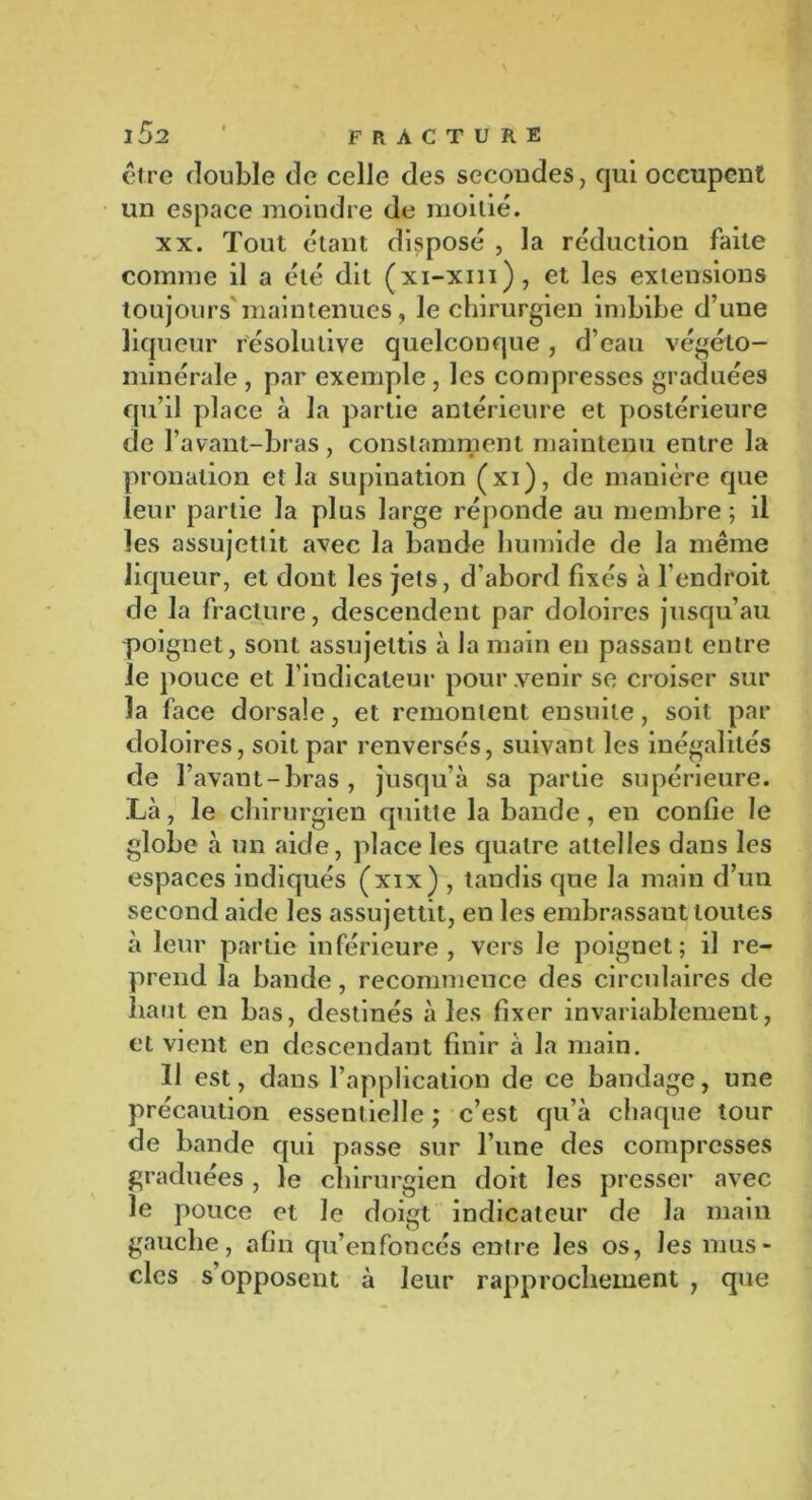 être double de celle des secondes, qui occupent un espace moindre de moitié. xx. Tout étant disposé , la réduction faite comme il a été dit (xi-xm), et les extensions toujours maintenues, le chirurgien imbibe d’une liqueur résolutive quelconque, d’eau végéto- minérale, par exemple, les compresses graduées qu’il place à la partie antérieure et postérieure de l’avant-bras , constamment maintenu entre la pronation et la supination (xi), de manière que leur partie la plus large réponde au membre ; il les assujettit avec la bande humide de la même liqueur, et dont les jets, d’abord fixés à l’endroit de la fracture, descendent par doloires jusqu’au poignet, sont assujettis à la main en passant entre le pouce et l’indicateur pour venir se croiser sur la face dorsale, et remontent ensuite, soit par doloires, soit par renversés, suivant les inégalités de l’avant-bras, jusqu’à sa partie supérieure. Là, le chirurgien quitte la bande, en confie le globe à un aide, place les quatre attelles dans les espaces indiqués (xix) , tandis que la main d’un second aide les assujettit, en les embrassant toutes à leur partie inférieure, vers le poignet; il re- prend la bande, recommence des circulaires de haut en bas, destinés à les fixer invariablement, et vient en descendant finir à la main. Il est, dans l’application de ce bandage, une précaution essentielle ; c’est qu’à chaque tour de bande qui passe sur l’une des compresses graduées , le chirurgien doit les presser avec le pouce et le doigt indicateur de la main gauche, afin qu’enfoncés entre les os, les mus- cles s opposent à leur rapprochement , que