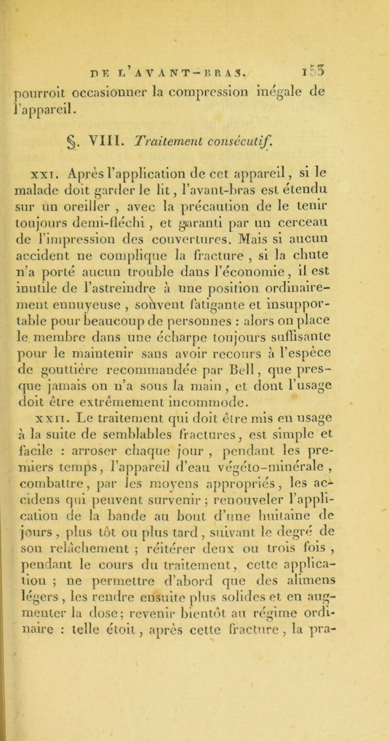 pourroit occasionner la compression inégale de l’appareil. VIII. Traitement consécutif. xxi. Après l’application de cct appareil, si le malade doit garderie lit, l’avant-bras est étendu sur un oreiller , avec la précaution de le tenir toujours demi-fléchi, et garanti par un cerceau de l’impression des couvertures. Mais si aucun accident ne complique la fracture , si la chute n’a porté aucun trouble dans l’économie, il est inutile de l’astreindre à une position ordinaire- ment ennuyeuse , souvent fatigante et insuppor- table pour beaucoup de personnes : alors on place le. membre dans une écharpe toujours suffisante pour le maintenir sans avoir recours à l’espèce de gouttière recommandée par Bell, que pres- que jamais on n’a sous la main , et dont l'usage doit être extrêmement incommode. xxn. Le traitement qui doit être mis en usage à la suite de semblables fractures, est simple et facile : arroser chaque jour , pendant les pre- miers temps, l’appareil d’eau végéto-minérale , combattre, par les moyens appropriés, les ac- cidens qui peuvent survenir ; renouveler l’appli- cation de la bande au bout d’une huitaine de jours , plus tôt ou plus tard, suivant le degré de son relâchement ; réitérer deux ou trois fois , pendant le cours du traitement, celte applica- tion ; ne permettre d’abord que des alimens légers , les rendre ensuite plus solides et en aug- menter la dose; revenir bientôt au régime ordi- naire : telle étoit, après cette fracture, la pra-