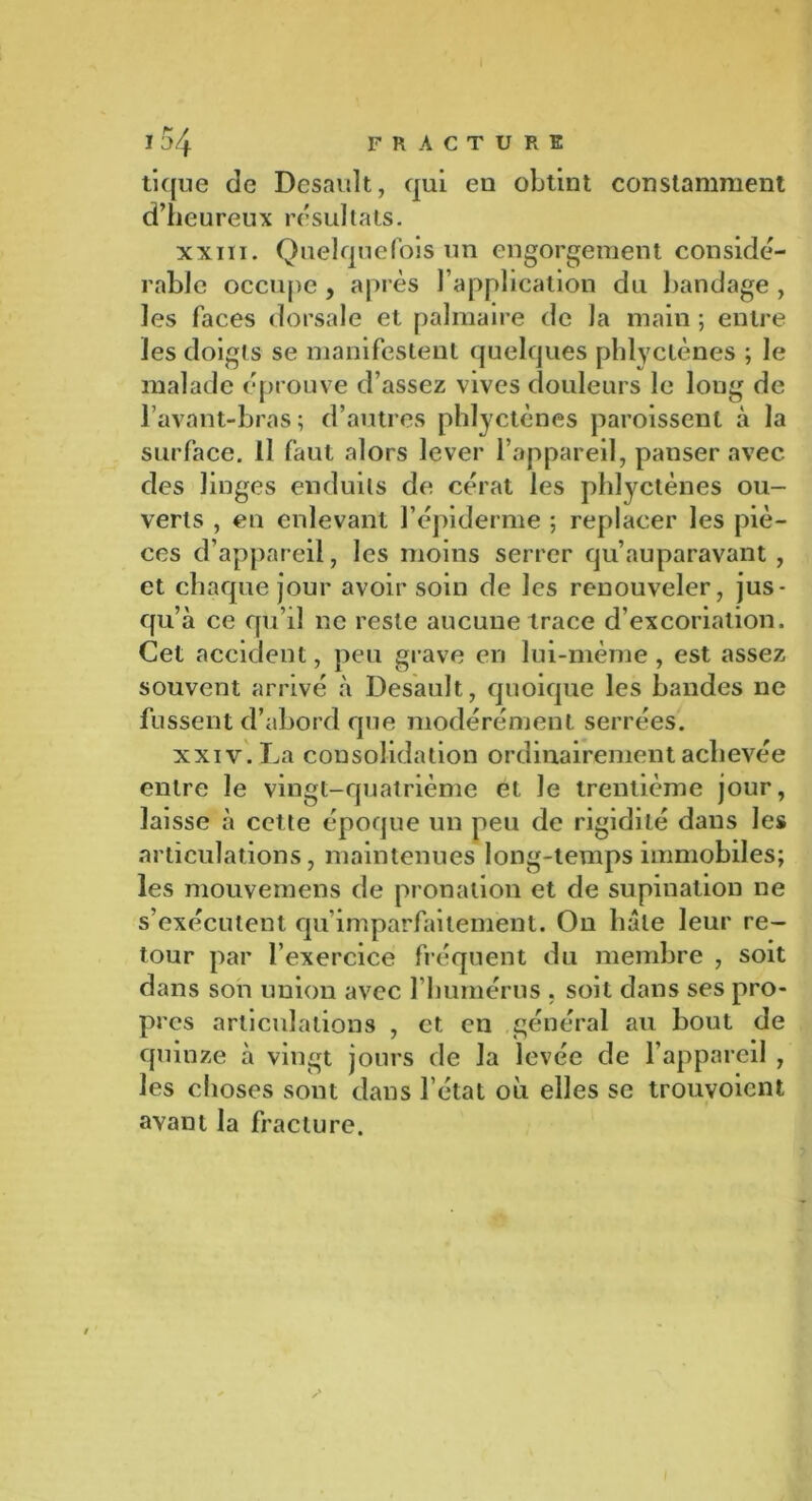 tique de Desault, qui eu obtint constamment d’heureux résultats. xxin. Quelquefois un engorgement considé- rable occupe , après l’application du bandage , les faces dorsale et palmaire de la main ; entre les doigts se manifestent quelques phlyclènes ; le malade éprouve d’assez vives douleurs le long de l’avant-bras; d’autres phlyctènes paroissent à la surface. Il faut alors lever l’appareil, panser avec des linges enduits de cérat les phlyctènes ou- verts , en enlevant l’épiderme ; replacer les piè- ces d’appareil, les moins serrer qu’auparavant , et chaque jour avoir soin de les renouveler, jus- qu’à ce qu’il ne reste aucune trace d’excoriation. Cet accident, peu grave en lui-rnème, est assez souvent arrivé à Desault, quoique les bandes ne fussent d’abord que modérément serrées. xxiv. La consolidation ordinairement achevée entre le vingt-quatrième et le trentième jour, laisse à cette époque un peu de rigidité dans les articulations, maintenues long-temps immobiles; les mouvemens de pronation et de supination ne s’exécutent qu’imparfaitement. On hâte leur re- tour par l’exercice fréquent du membre , soit dans son union avec l'humérus , soit dans ses pro- pres articulations , et en général au bout de quinze à vingt jours de la levée de l’appareil , les choses sont dans l’état où elles se trouvoicnt avant la fracture.