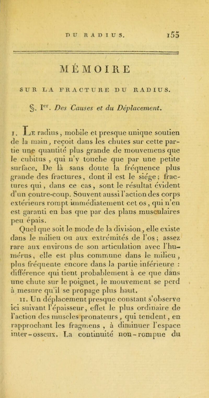 t M ÉMOIRE SUR LA FRACTURE DU RADIUS. Ier. Des Causes et du Déplacement. i. Le radius, mobile et presque unique soutien de la main, reçoit dans les chutes sur cette par- tie une quantité plus grande de mouvemens que le cubitus , qui n’v touche que par une petite surface. De là sans doute la fréquence plus grande des fractures, dont il est le siège; frac- tures qui, dans ce cas, sont le résultat évident d’un contre-coup. Souvent aussi l’action des corps extérieurs rompt immédiatement cet os , qui n’en est garanti en bas que par des plans musculaires peu épais. Quel que soit le mode de la division, elle existe dans le milieu ou aux extrémités de l’os ; assez rare aux environs de son articulation avec l hu- mérus, elle est plus commune dans le milieu, plus fréquente encore dans la partie inférieure : différence qui tient probablement à ce que dans une chute sur le poignet, le mouvement se perd à mesure qu’il se propage plus haut. ii. Un déplacement presque constant s’observe ici suivant l’épaisseur, effet le plus ordinaire de l’action des muscles pronateurs , qui tendent, en rapprochant les fragmens , à diminuer lespace inter-osseux. La continuité non-rompue du