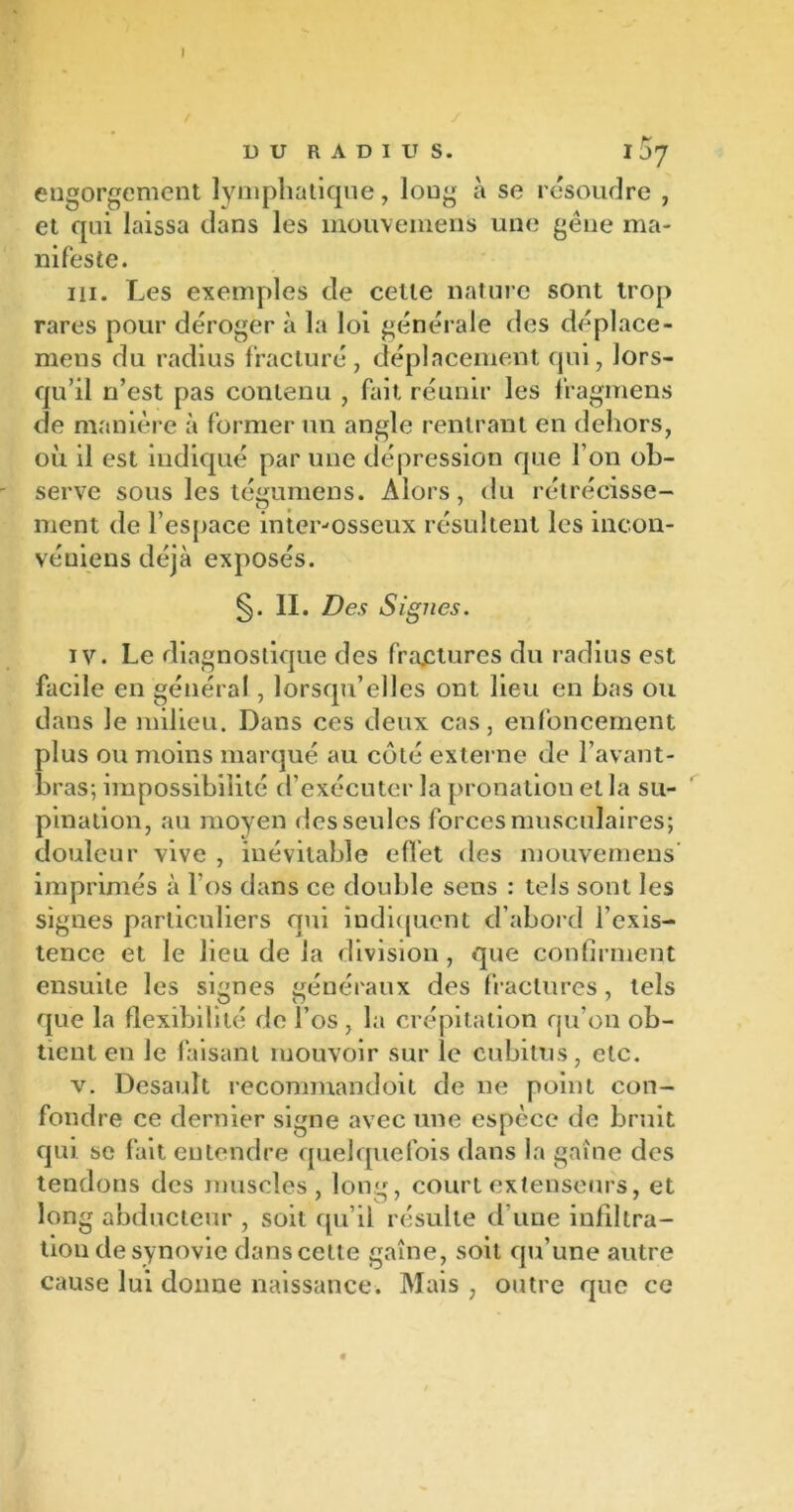 I D U R A D I U S. I07 engorgement lymphatique, long à se résoudre , et qui laissa dans les mouvemens une gène ma- nifeste. ni. Les exemples de celle nature sont trop rares pour déroger à la loi générale des déplace- mens du radius fracturé, déplacement qui, lors- qu’il n’est pas contenu , fait réunir les fragmens de manière à former un angle rentrant en dehors, où il est indiqué par une dépression que l’on ob- serve sous les tégumens. Alors, du rétrécisse- O # 7 ment de l’espace inter-osseux résultent les incon- véuiens déjà exposés. §. II. Des Signes. iv. Le diagnostique des fractures du radius est facile en général, lorsqu’elles ont lieu en bas ou dans le milieu. Dans ces deux cas, enfoncement plus ou moins marqué au côté externe de l’avant- bras; impossibilité d’exécuter la pronation et la su- pination, au moyen des seules forces musculaires; douleur vive , inévitable effet des mouvemens imprimés à l’os dans ce double sens : tels sont les signes particuliers qui indiquent d’abord l’exis- tence et le lieu de la division, que confirment ensuite les signes généraux des fractures, tels que la flexibilité de l’os , la crépitation qu’on ob- tient en le faisant mouvoir sur le cubitus, etc. v. Desauît recommandoit de ne point con- fondre ce dernier signe avec une espèce de bruit qui se fait entendre quelquefois dans la gaine des tendons des muscles, long, court extenseurs, et long abducteur , soit qu’il résulte d’une infiltra- tion de synovie dans cette gaine, soit qu’une autre cause lui donne naissance. Mais , outre que ce