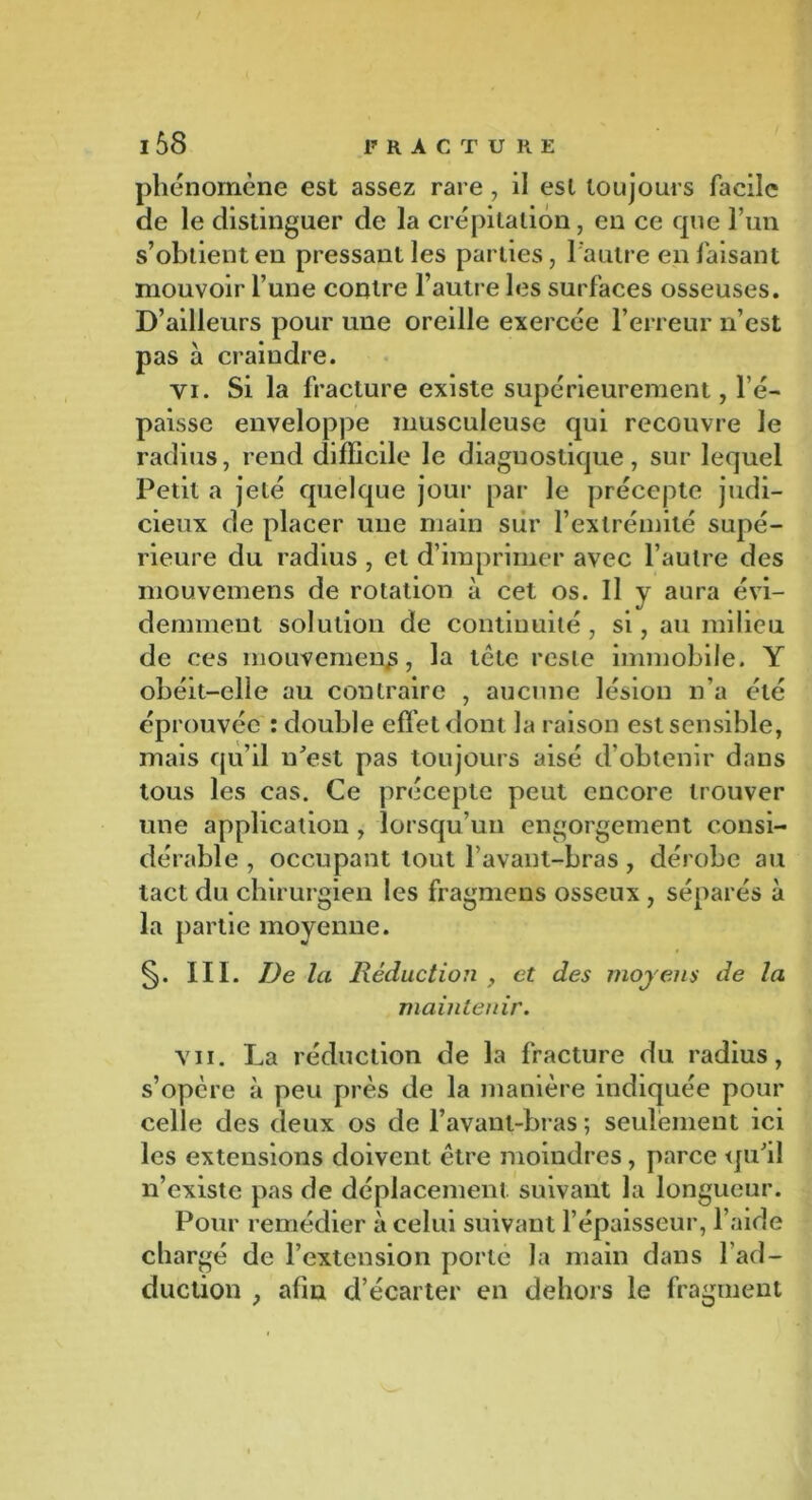 phénomène est assez rare, il est toujours facile de le distinguer de la crépitation, en ce que l’un s’obtient en pressant les parties, l'autre en faisant mouvoir l’une contre l’autre les surfaces osseuses. D’ailleurs pour une oreille exercée l’erreur n’est pas à craindre. yi. Si la fracture existe supérieurement, l’é- paisse enveloppe musculeuse qui recouvre le radius, rend difficile le diagnostique, sur lequel Petit a jeté quelque jour par le précepte judi- cieux de placer une main sur l’extrémité supé- rieure du radius , et d’imprimer avec l’autre des mouvemens de rotation à cet os. Il y aura évi- demment solution de continuité, si, au milieu de ces mouvement, la tète reste immobile. Y obéit-elle au contraire , aucune lésion n’a été éprouvée : double effet dont la raison est sensible, mais qu’il n'est pas toujours aisé d’obtenir dans tous les cas. Ce précepte peut encore trouver une application , lorsqu’un engorgement consi- dérable , occupant tout l’avant-bras, dérobe au tact du chirurgien les fragmens osseux , séparés à la partie moyenne. §. III. De la Réduction , et des moyens de la maintenir. vu. La réduction de la fracture du radius, s’opère à peu près de la manière indiquée pour celle des deux os de l’avant-bras ; seulement ici les extensions doivent être moindres , parce qu'il n’existe pas de déplacement suivant la longueur. Pour remédier à celui suivant l’épaisseur, l’aide chargé de l’extension porte la main dans l’ad- duction , afin d’écarter en dehors le fragment