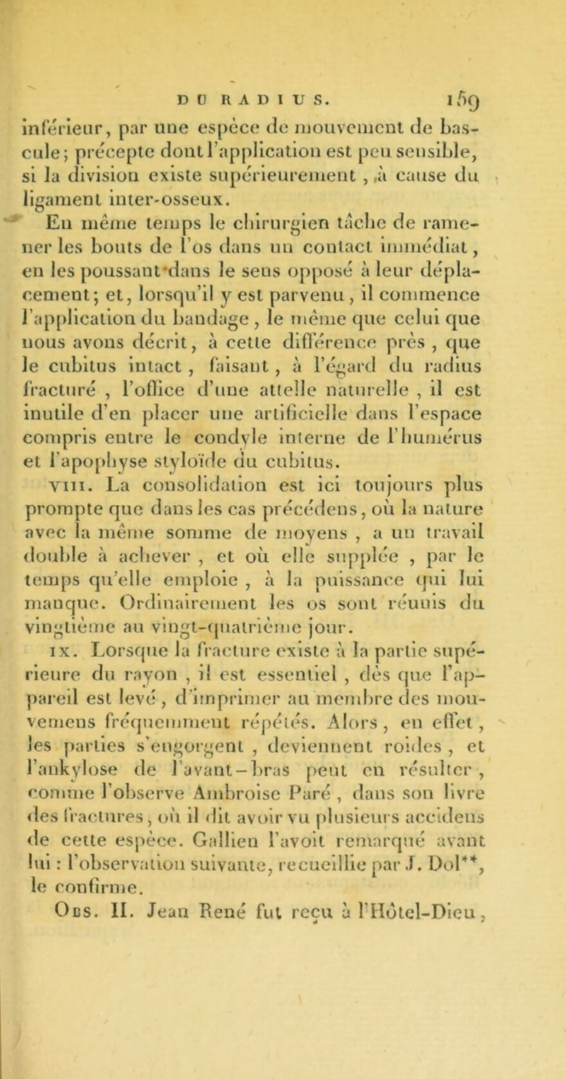 D [) RADIUS. 159 inférieur, par une espèce de mouvement de bas- cule; précepte dont l’application est peu sensible, si la division existe supérieurement , ,à cause du ligament inter-osseux. En même temps le chirurgien tache de rame- ner les bouts de l’os dans un contact immédiat, en les poussant'dans le sens opposé à leur dépla- cement; et, lorsqu’il y est parvenu , il commence l’application du bandage , le même que celui que nous avons décrit, à cette différence près , que le cubitus intact , faisant , à l’égard du radius fracturé , l’oflice d’une attelle naturelle , il est inutile d’en placer une artificielle dans l’espace compris entre le condyle interne de l’humérus et l’apophyse styloïde du cubitus. viii. La consolidation est ici toujours plus prompte que dans les cas précédons, où la nature avec la même somme de moyens , a un travail double à achever , et où elle supplée , par le temps qu’elle emploie , à la puissance qui lui manque. Ordinairement les os sont réuuis du vingtième au vingt-quatrième jour. ix. Lorsque la fracture existe à la partie supé- rieure du rayon , il est essentiel , dès que l’ap- pareil est levé , d imprimer au membre des niou- vcmeus fréquemment répétés. Alors, en effet, les parties s’engorgent , deviennent roides , et l’ankylosé de l’avant-bras peut en résulter , connue l’observe Ambroise Paré, dans son livre des fractures, où il dit avoir vu plusieurs accidens de cette espèce. Gallien l'avoit remarqué avant lui : l’observation suivante, recueillie par J. Dol*% le confirme.