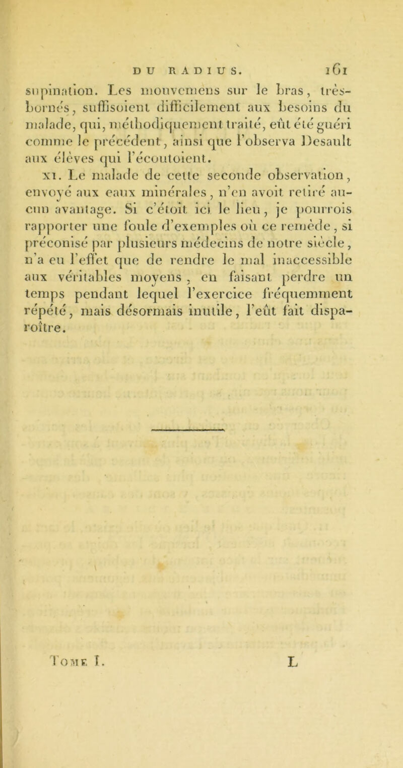 iGl supination. Les mouveniens sur le bras, très- bornes, suffisoient difficilement aux besoins du malade, qui, méthodiquement traité, eut été guéri comme le précédent, ainsi que l’observa Desault aux élèves qui l’écoutoient. xi. Le malade de cette seconde observation, envoyé aux eaux minérales, n’en avoit retiré au- 4/1 i cnn avantage. Si c’étoit ici le lieu, je pourvois rapporter une foule d’exemples où ce remède, si préconisé par plusieurs médecins de notre siècle, n’a eu l’effet que de rendre le mal inaccessible aux véritables moyens , en faisant perdre un temps pendant lequel l’exercice fréquemment répété, mais désormais inutile, l'eût fait dispa- roître. Tome L L