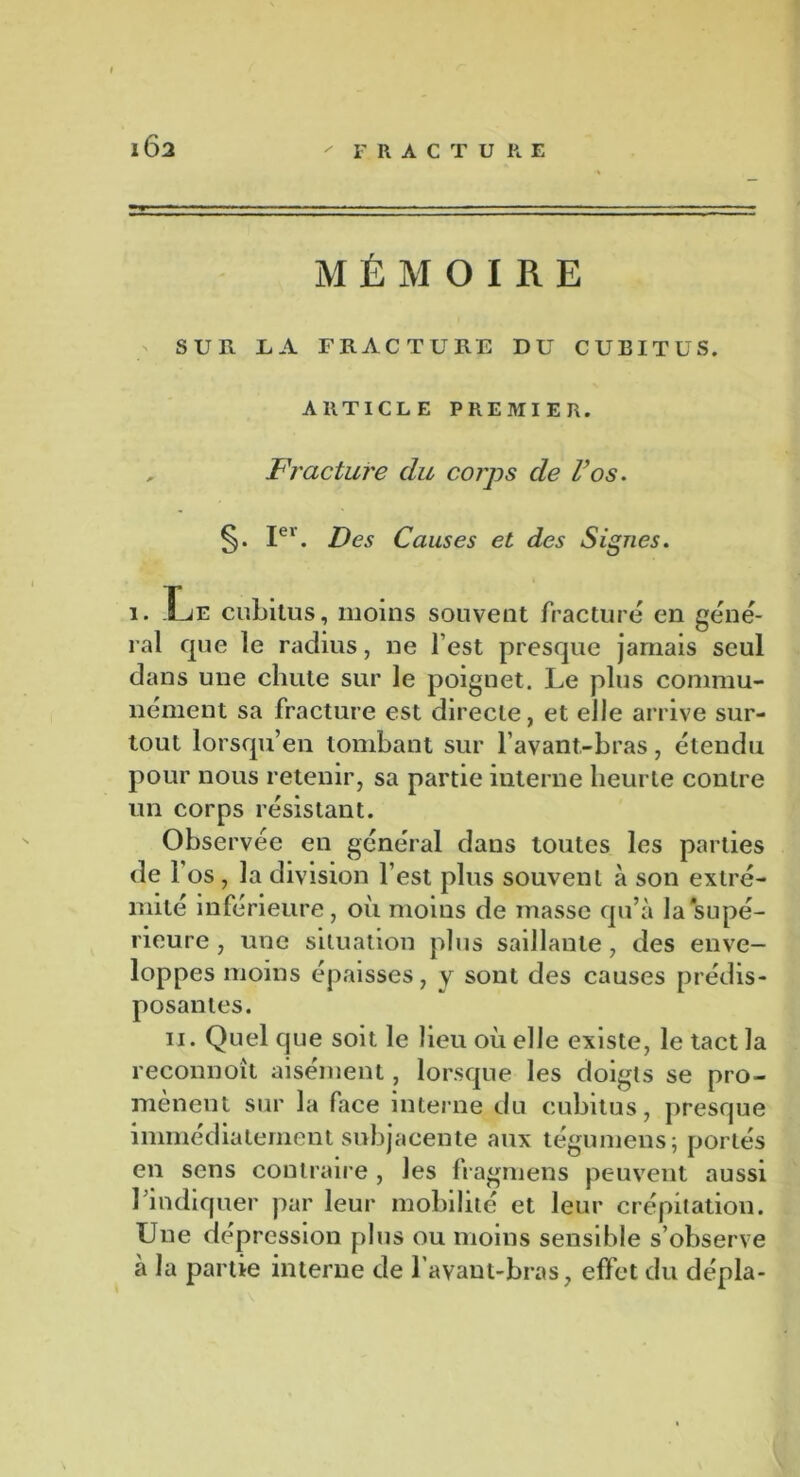 1Ô2 MÉMOIRE SUR LA FRACTURE DU CUBITUS. ARTICLE PREMIER. , Fracture du corps de l’os. Ier. Des Causes et des Signes. i. Le cubitus, moins souvent fracturé en géné- ral que le radius, ne l’est presque jamais seul dans une chute sur le poignet. Le plus commu- nément sa fracture est directe, et elle arrive sur- tout lorsqu’en tombant sur l’avant-bras, étendu pour nous retenir, sa partie interne heurte contre un corps résistant. Observée en général dans toutes les parties de f os, la division l’est plus souvent à son extré- mité inférieure, où moins de masse qu’à la'supé- rieure , une situation plus saillante, des enve- loppes moins épaisses, y sont des causes prédis- posantes. ii. Quel que soit le lieu où elle existe, le tact la reconnoît aisément, lorsque les doigts se pro- mènent sur la face interne du cubitus, presque immédiatement subjacente aux tégumens; portés en sens contraire , les fragmens peuvent aussi l’indiquer par leur mobilité et leur crépitation. Une dépression plus ou moins sensible s’observe à la partie interne de l’avant-bras, effet du dépla-