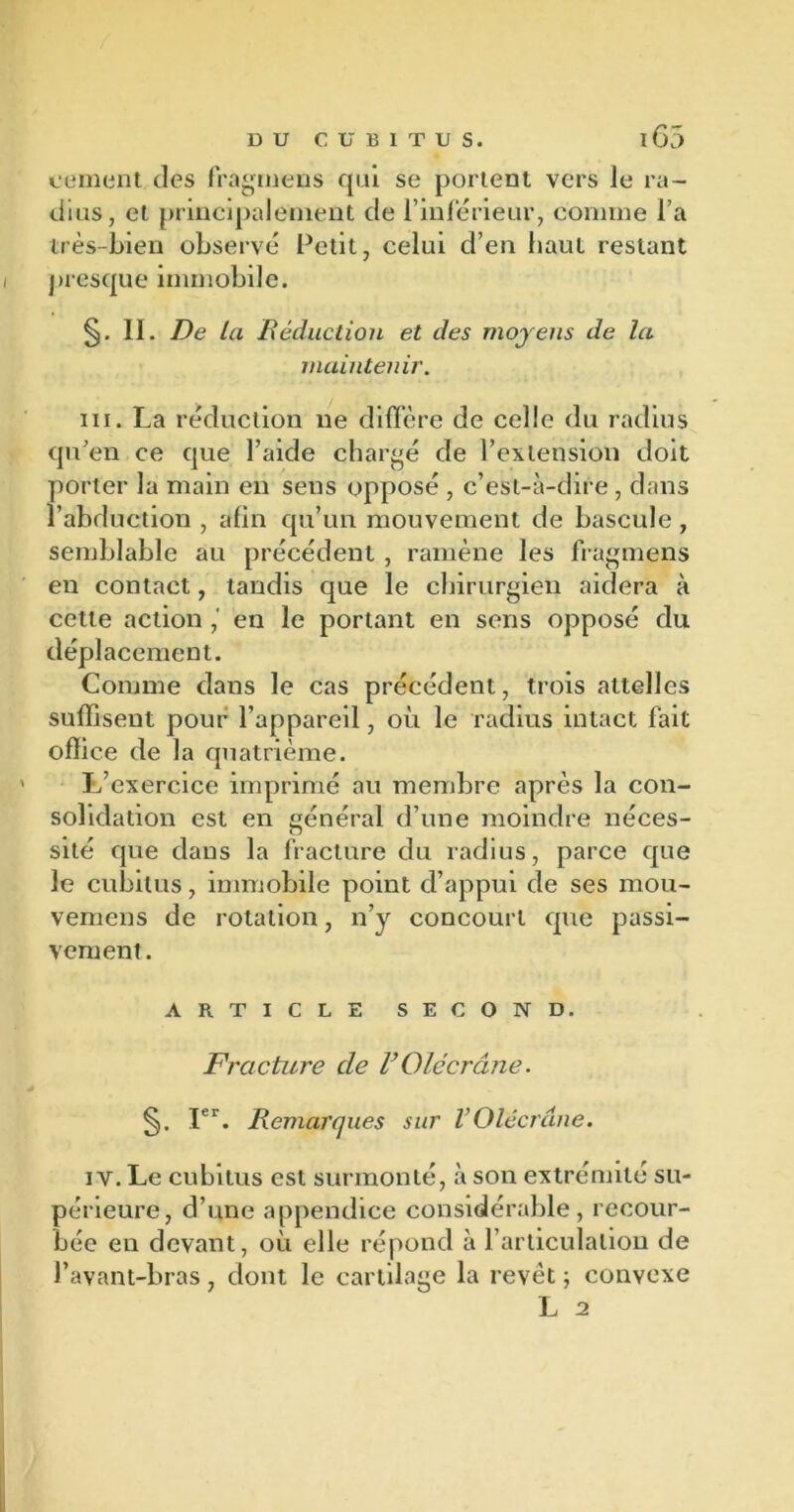 cernent des fragmens qui se portent vers le ra- dius, et principalement de l'inférieur, comine l’a très-bien observé Petit, celui d’en haut restant presque immobile. II. De la Déduction et des moyens de la maintenir. ni. La réduction 11e diffère de celle du radius qu’en ce que l’aide chargé de l’extension doit porter la main en sens opposé , c’est-à-dire , dans l’abduction , afin qu’un mouvement de bascule , semblable au précédent , ramène les fragmens en contact, tandis que le chirurgien aidera à cette action , en le portant en sens opposé du déplacement. Comme dans le cas précédent, trois attelles suffisent pour l’appareil, où le radius intact fait office de la quatrième. L’exercice imprimé au membre après la con- solidation est en général d’une moindre néces- sité que dans la fracture du radius, parce que le cubitus, immobile point d’appui de ses mou- vemens de rotation, n’y concourt que passi- vement. ARTICLE SECOND. Fracture de FQlccrâne. Ier. Remarques sur VOlécrane. 1 y. Le cubitus est surmonté, à son extrémité su- périeure, d’une appendice considérable, recour- bée en devant, où elle répond à l’articulation de l’avant-bras, dont le cartilage la revêt ; convexe