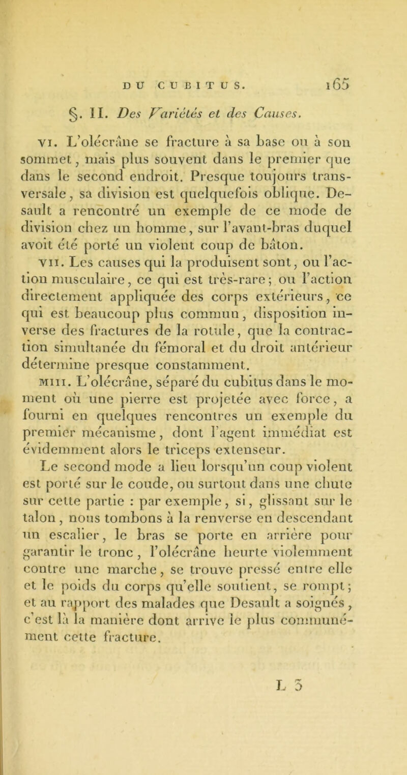 §. II. Des Variétés et des Causes. vi. L’olécrane se fracture à sa base ou à son sommet, mais plus souvent dans le premier que dans le second endroit. Presque toujours trans- versale, sa division est quelquefois oblique. De- sault a rencontré un exemple de ce mode de division chez un homme, sur l’avant-bras duquel avoit été porté un violent coup de bâton. vu. Les causes qui la produisent sont, ou l’ac- tion musculaire, ce qui est très-rare; ou l’action directement appliquée des corps extérieurs, ce qui est beaucoup plus commun, disposition in- verse des fractures de la rotule, que la contrac- tion simultanée du fémoral et du droit antérieur détermine presque constamment. miii. L’olécrane, séparé du cubitus dans le mo- ment où une pierre est projetée avec force, a fourni en quelques rencontres un exemple du premier mécanisme, dont l’agent immédiat est évidemment alors le triceps extenseur. Le second mode a lieu lorsqu’un coup violent est porté sur le coude, ou surtout dans une chute sur cette partie : par exemple, si, glissant sur le talon, nous tombons à la renverse en descendant un escalier, le bras se porte en arrière pour garantir le tronc , l’olécrane heurte violemment contre une marche, se trouve pressé entre elle et le poids du corps quelle soutient, se rompt; et au rapport des malades que Desault a soignés , c’est là la manière dont arrive le plus communé- ment celte fracture.