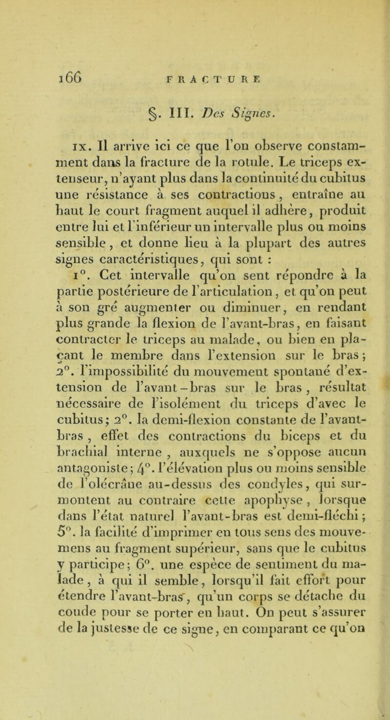 §. III. Des Signes. ix. Il arrive ici ce que l’on observe constam- ment dans la fracture de la rolide. Le triceps ex- tenseur, n’ayant plus dans la continuité du cubitus une résistance à ses contractions, entraîne au baut le court fragment auquel il adhère, produit entre lui et l'inférieur un intervalle plus ou moins sensible, et donne lieu à la plupart des autres signes caractéristiques, qui sont : i°. Cet intervalle qu’on sent répondre à la partie postérieure de l’articulation, et qu’on peut à son gré augmenter ou diminuer, en rendant plus grande la flexion de l’avant-bras, en faisant contracter le triceps au malade, ou bien en pla- çant le membre dans l’extension sur le bras ; 2°. l’impossibilité du mouvement spontané d’ex- tension de l’avant-bras sur le bras, résultat nécessaire de lisolément du triceps d’avec le cubitus; 2°. la demi-flexion constante de l’avant- bras , effet des contractions du biceps et du brachial interne , auxquels ne s’oppose aucun antagoniste; 4°- l’élévation plus ou moins sensible de l’olécrane au-dessus des condyles, qui sur- montent au contraire celte apophyse , lorsque dans l’état naturel l’avant-bras est demi-fléchi ; 5°. la facilité d’imprimer en tous sens des mouve- mens au fragment supérieur, sans que le cubitus y participe; 6°. une espèce de sentiment du ma- lade , à qui il semble, lorsqu’il fait effort pour étendre l’avant-bras', qu’un corps se détache du coude pour se porter en haut. On peut s’assurer de la justesse de ce signe, en comparant ce qu’on N