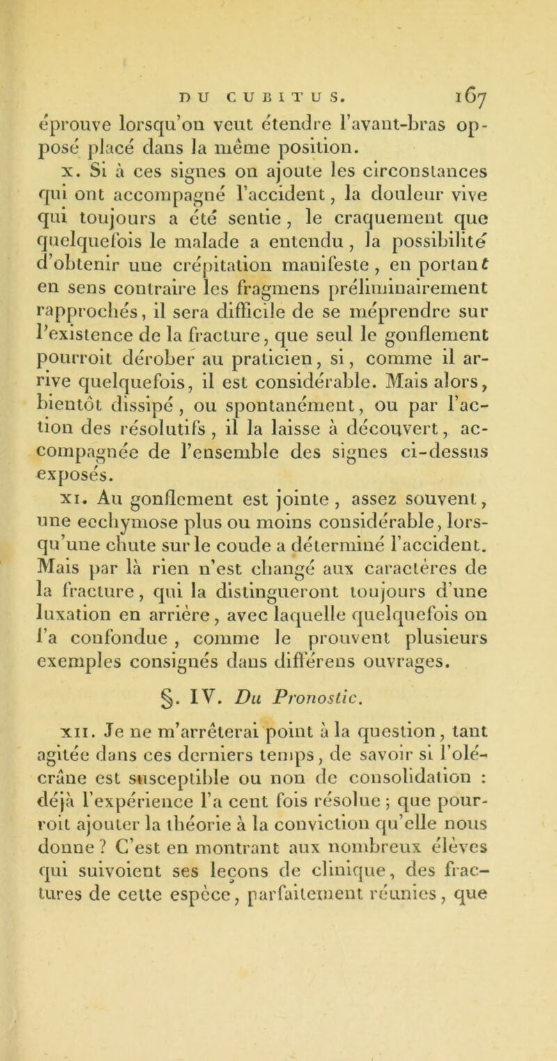 éprouve lorsqu’on veut étendre l’avant-bras op- posé placé dans la même position. x. Si à ces signes on ajoute les circonstances qui ont accompagné l’accident, la douleur vive qui toujours a été sentie , le craquement que quelquefois le malade a entendu, la possibilité d’obtenir une crépitation manifeste, en portant en sens contraire les fragmens préliminairement rapprochés, il sera difficile de se méprendre sur l’existence de la fracture, que seul le gonflement pourroit dérober au praticien, si, comme il ar- rive quelquefois, il est considérable. Mais alors, bientôt dissipé , ou spontanément, ou par l’ac- tion des résolutifs , il la laisse à découvert, ac- compagnée de l’ensemble des signes ci-dessus exposés. xi. Au gonflement est jointe, assez souvent, une ecchymose plus ou moins considérable, lors- qu’une chute sur le coude a déterminé l’accident. Mais par là rien n’est changé aux caractères de la fracture, qui la distingueront toujours d’une luxation en arrière, avec laquelle quelquefois ou l’a confondue , comme le prouvent plusieurs exemples consignés dans diflérens ouvrages. IV. Du Pronostic. xii. Je ne m’arrêterai point à la question, tant agitée dans ces derniers temps, de savoir si l’olé- crane est susceptible ou non de consolidation : déjà l’expérience l’a cent fois résolue ; que pour- voit ajouter la théorie à la conviction qu’elle nous donne ? C’est en montrant aux nombreux élèves qui suivoient ses leçons de clinique, des frac- tures de cette espèce, parfaitement réunies, que