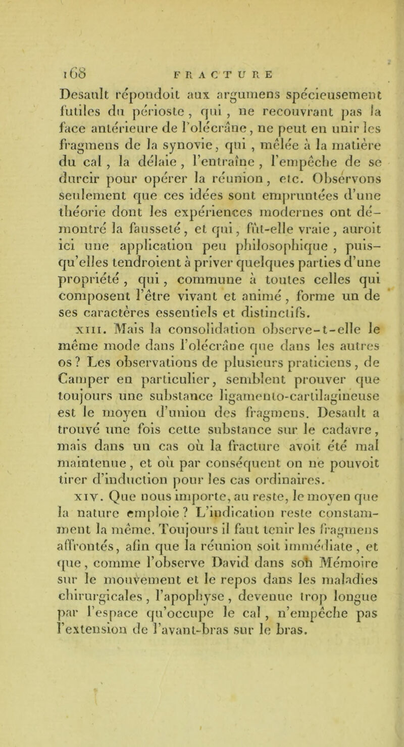 Desault répondoit aux argumens spécieusement futiles du périoste , qui , ne recouvrant pas la face antérieure de F olécrane, ne peut en unir les fragmens de la synovie, qui , mêlée à la matière du cal , la délaie , l’entraîne , l’empêche de se durcir pour opérer la réunion, eic. Observons seulement que ces idées sont empruntées d’une théorie dont les expériences modernes ont dé- montré la fausseté, et qui, fut-elle vraie, auroit ici une application peu philosophique , puis- qu’elles tendroient à priver quelques parties d’une propriété , qui, commune à toutes celles qui composent l’être vivant et animé, forme un de ses caractères essentiels et distinctifs. xiii. Mais la consolidation observe-t-elle le même mode dans l’olécrane que dans les autres os? Les observations de plusieurs praticiens, de Camper en particulier, semblent prouver que toujours une substance ligamenlo-carlilagineuse est le moyen d’union des fragmens. Desault a trouvé une fois cette substance sur le cadavre, mais dans un cas où la fracture avoit été mal maintenue, et où par conséquent on ne pouvoit tirer d’induction pour les cas ordinaires. xiv. Que nous importe, au reste, le moyen que la nature emploie ? L’indication reste constam- ment la même. Toujours il faut tenir les fragmens affrontés, afin que la réunion soit immédiate, et que, comme l’observe David dans soli Mémoire sur le mouvement et le repos dans les maladies chirurgicales , l’apophyse, devenue trop longue par l’espace qu’occupe le cal , n’empêche pas l’extension de l’avant-bras sur le bras.